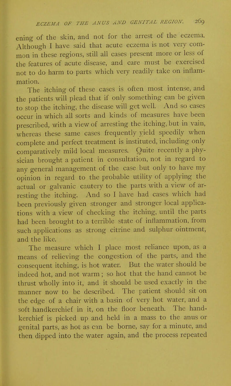 ening of the skin, and not for the arrest of the eczema. Although I have said that acute eczema is not very com- mon in these regions, still all cases present more or less of the features of acute disease, and care must be exercised not to do harm to parts which veiy readily take on inflam- mation. The itching of these cases is often most intense, and the patients will plead that if only something can be given to stop the itching, the disease will get well. And so cases occur in which all sorts and kinds of measures have been prescribed, with a view of arresting the itching, but in vain, whereas these same cases frequently yield speedily when complete and perfect treatment is instituted, including only comparatively mild local measures. Quite recently a phy- sician brought a patient in consultation, not in regard to any general management of the case but only to have my opinion in regard to the probable utility of applying the actual or galvanic cautery to the parts with a view of ar- resting the itching. And so I have had cases which had been previously given stronger and stronger local applica- tions with a view of checking the itching, until the parts had been brought to a terrible state of inflammation, from such applications as strong citrine and sulphur ointment, and the like. The measure which I place most reliance upon, as a means of relieving the congestion of the parts, and the consequent itching, is hot water. But the water should be indeed hot, and not warm ; so hot that the hand cannot be thrust wholly into it, and it should be used exactly in the manner now to be described. The patient should sit on the edge of a chair with a basin of very hot water, and a soft handkerchief in it, on the floor beneath. The hand- kerchief is picked up and held in a mass to the anus or genital parts, as hot as can be borne, say for a minute, and then dipped into the water again, and the process repeated