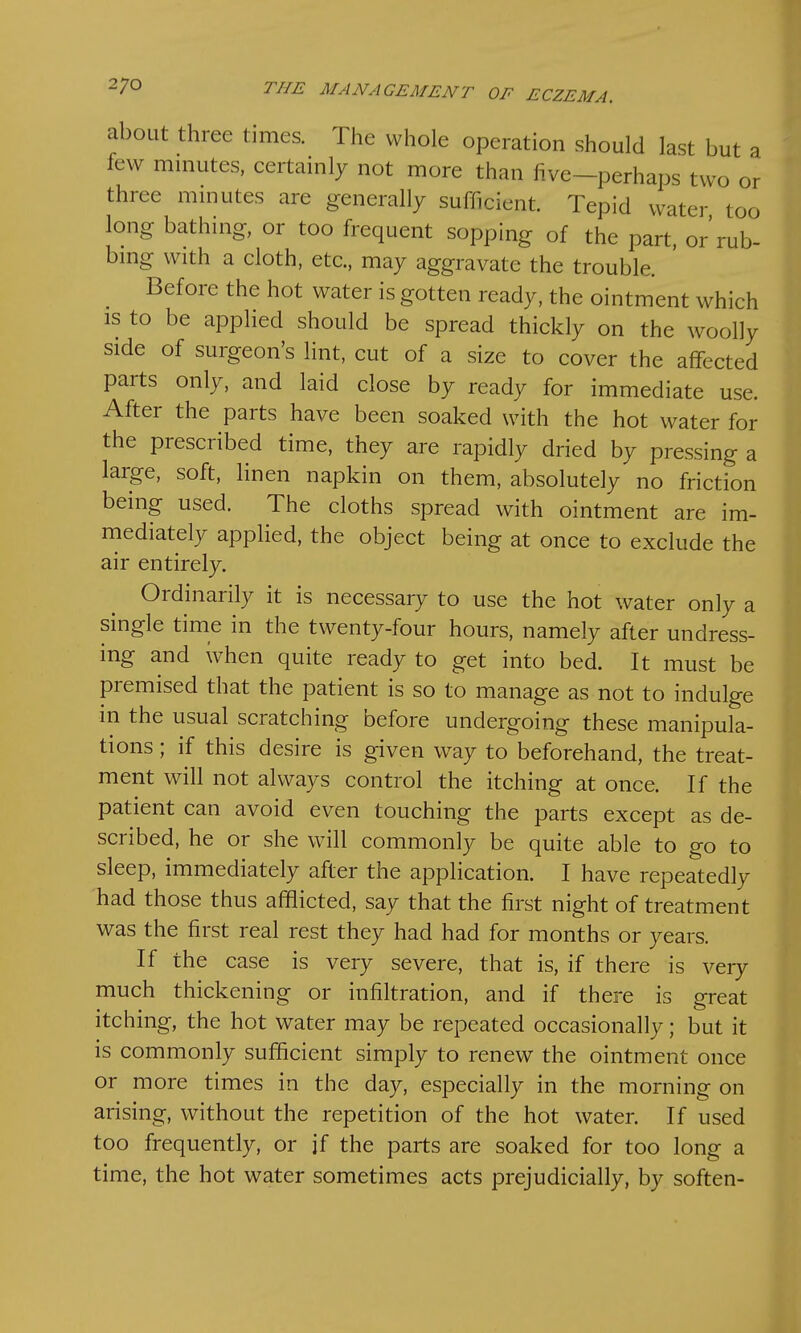 a or 27° THE MANAGEMENT OF ECZEMA. about three times. The whole operation should last but few minutes, certainly not more than five—perhaps two o, three minutes are generally sufficient. Tepid water too long bathing, or too frequent sopping of the part, or'rub- bing with a cloth, etc., may aggravate the trouble. Before the hot water is gotten ready, the ointment which is to be applied should be spread thickly on the woolly side of surgeon's lint, cut of a size to cover the affected parts only, and laid close by ready for immediate use. After the parts have been soaked with the hot water for the prescribed time, they are rapidly dried by pressing a large, soft, linen napkin on them, absolutely no friction being used. The cloths spread with ointment are im- mediately applied, the object being at once to exclude the air entirely. Ordinarily it is necessary to use the hot water only a single time in the twenty-four hours, namely after undress- ing and when quite ready to get into bed. It must be premised that the patient is so to manage as not to indulge in the usual scratching before undergoing these manipula- tions ; if this desire is given way to beforehand, the treat- ment will not always control the itching at once. If the patient can avoid even touching the parts except as de- scribed, he or she will commonly be quite able to go to sleep, immediately after the application. I have repeatedly had those thus afflicted, say that the first night of treatment was the first real rest they had had for months or years. If the case is very severe, that is, if there is very much thickening or infiltration, and if there is great itching, the hot water may be repeated occasionally; but it is commonly sufficient simply to renew the ointment once or more times in the day, especially in the morning on arising, without the repetition of the hot water. If used too frequently, or if the parts are soaked for too long a time, the hot water sometimes acts prejudicially, by soften-