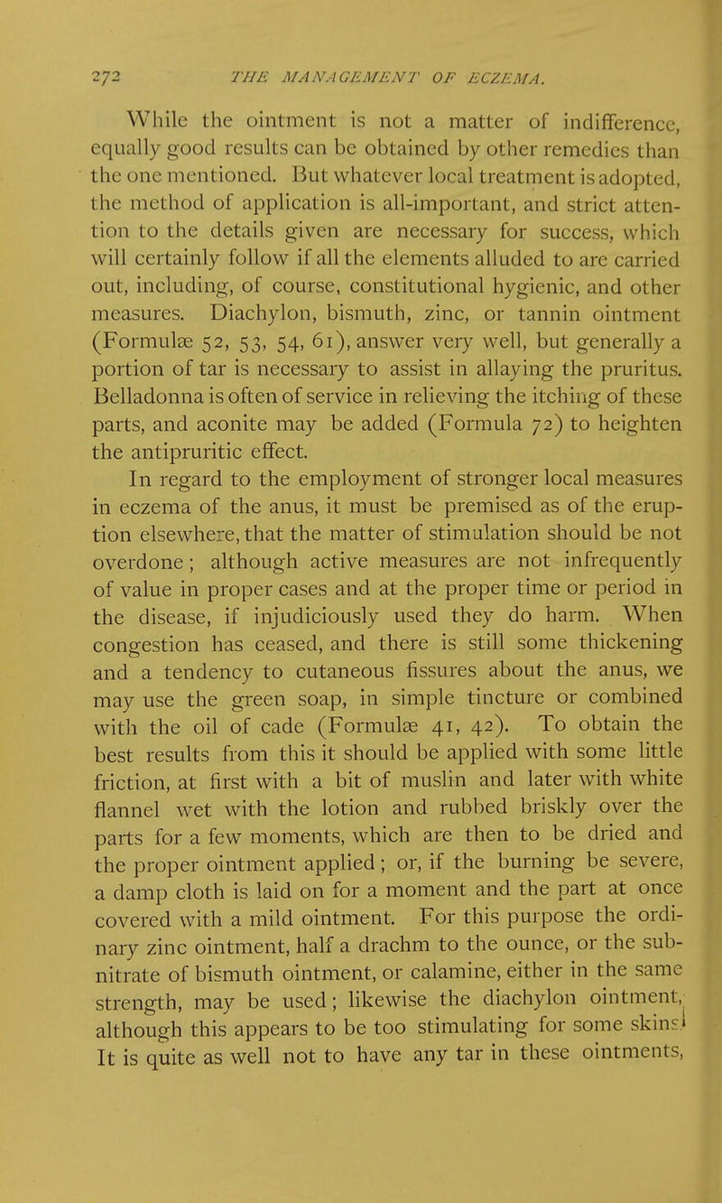 While the ointment is not a matter of indifference, equally good results can be obtained by other remedies than the one mentioned. But whatever local treatment is adopted, the method of application is all-important, and strict atten- tion to the details given are necessary for success, which will certainly follow if all the elements alluded to are carried out, including, of course, constitutional hygienic, and other measures. Diachylon, bismuth, zinc, or tannin ointment (Formulas 52, 53, 54, 61), answer very well, but generally a portion of tar is necessary to assist in allaying the pruritus. Belladonna is often of service in relieving the itching of these parts, and aconite may be added (Formula 72) to heighten the antipruritic effect. In regard to the employment of stronger local measures in eczema of the anus, it must be premised as of the erup- tion elsewhere, that the matter of stimulation should be not overdone; although active measures are not infrequently of value in proper cases and at the proper time or period in the disease, if injudiciously used they do harm. When congestion has ceased, and there is still some thickening and a tendency to cutaneous fissures about the anus, we may use the green soap, in simple tincture or combined with the oil of cade (Formulas 41, 42). To obtain the best results from this it should be applied with some little friction, at first with a bit of muslin and later with white flannel wet with the lotion and rubbed briskly over the parts for a few moments, which are then to be dried and the proper ointment applied; or, if the burning be severe, a damp cloth is laid on for a moment and the part at once covered with a mild ointment. For this purpose the ordi- nary zinc ointment, half a drachm to the ounce, or the sub- nitrate of bismuth ointment, or calamine, either in the same strength, may be used; likewise the diachylon ointment/ although this appears to be too stimulating for some skins* It is quite as well not to have any tar in these ointments,