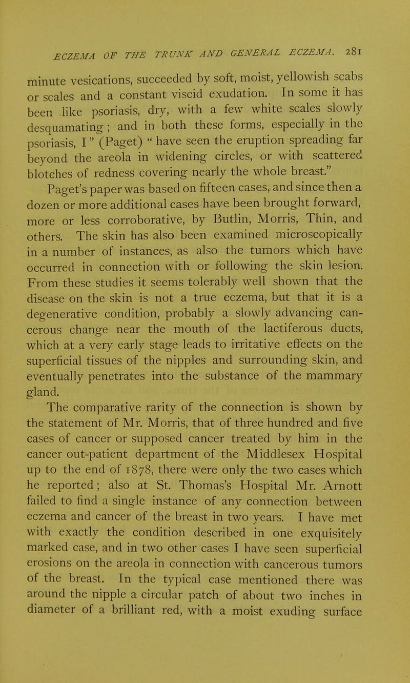 minute vesications, succeeded by soft, moist, yellowish scabs or scales and a constant viscid exudation. In some it has been like psoriasis, dry, with a few white scales slowly desquamating; and in both these forms, especially in the psoriasis, I (Paget)  have seen the eruption spreading far beyond the areola in widening circles, or with scattered blotches of redness covering nearly the whole breast. Paget's paper was based on fifteen cases, and since then a dozen or more additional cases have been brought forward, more or less corroborative, by Butlin, Morris, Thin, and others. The skin has also been examined microscopically in a number of instances, as also the tumors which have occurred in connection with or following the skin lesion. From these studies it seems tolerably well shown that the disease on the skin is not a true eczema, but that it is a degenerative condition, probably a slowly advancing can- cerous change near the mouth of the lactiferous ducts, which at a very early stage leads to irritative effects on the superficial tissues of the nipples and surrounding skin, and eventually penetrates into the substance of the mammary gland. The comparative rarity of the connection is shown by the statement of Mr. Morris, that of three hundred and five cases of cancer or supposed cancer treated by him in the cancer out-patient department of the Middlesex Hospital up to the end of 1878, there were only the two cases which he reported; also at St. Thomas's Hospital Mr. Arnott failed to find a single instance of any connection between eczema and cancer of the breast in two years. I have met with exactly the condition described in one exquisitely marked case, and in two other cases I have seen superficial erosions on the areola in connection with cancerous tumors of the breast. In the typical case mentioned there was around the nipple a circular patch of about two inches in diameter of a brilliant red, with a moist exuding surface