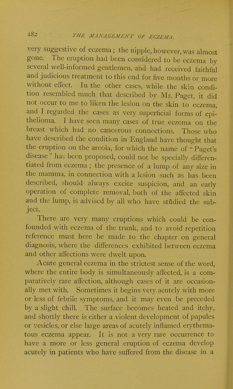 very suggestive of eczema; the nipple, however, was almost gone. The eruption had been considered to be eczema by several well-informed gentlemen, and had received faithful and judicious treatment to this end for five months or more without effect. In the other cases, while the skin condi- tion resembled much that described by Mr. Paget, it did not occur to me to liken the lesion on the skin to eczema, and I regarded the cases as very superficial forms of epi- thelioma. I have seen many cases of true eczema on the breast which had no cancerous connections. Those who have described the condition in England have thought that the eruption on the areola, for which the name of  Paget's disease  has been proposed, could not be specially differen- tiated from eczema ; the presence of a lump of any size in the mamma, in connection with a lesion such as has been described, should always excite suspicion, and an early operation of complete removal, both of the affected skin and the lump, is advised by all who have studied the sub- ject. There are very many eruptions which could be con- founded with eczema of the trunk, and to avoid repetition reference must here be made to the chapter on general diagnosis, where the differences exhibited between eczema and other affections were dwelt upon. Acute general eczema in the strictest sense of the word, where the entire body is simultaneously affected, is a com- paratively rare affection, although cases of it are occasion- ally met with. Sometimes it begins very acutely with more or less of febrile symptoms, and it may even be preceded by a slight chill. The surface becomes heated and itchy, and shortly there is either a violent development of papules or vesicles, or else large areas of acutely inflamed erythema- tous eczema appear. It is not a very rare occurrence to have a more or less general eruption of eczema develop acutely in patients who have suffered from the disease in a