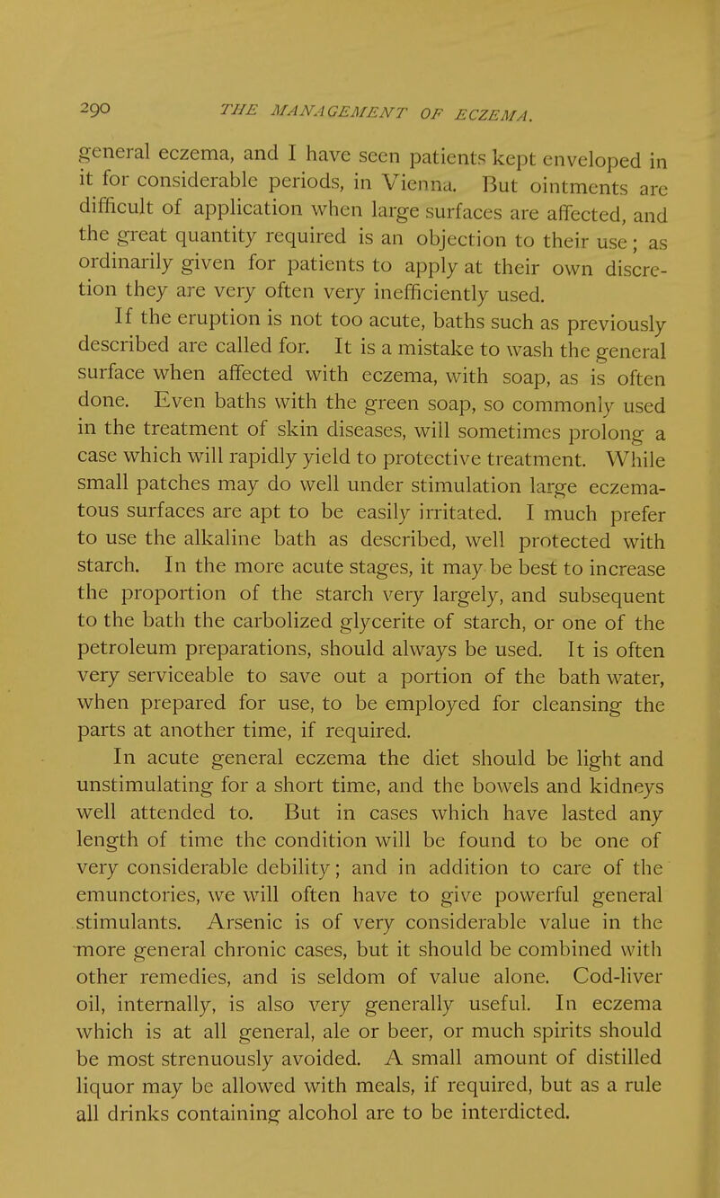 general eczema, and I have seen patients kept enveloped in it for considerable periods, in Vienna. But ointments are difficult of application when large surfaces are affected, and the great quantity required is an objection to their use; as ordinarily given for patients to apply at their own discre- tion they are very often very inefficiently used. If the eruption is not too acute, baths such as previously described are called for. It is a mistake to wash the general surface when affected with eczema, with soap, as is often done. Even baths with the green soap, so commonly used in the treatment of skin diseases, will sometimes prolong a case which will rapidly yield to protective treatment. While small patches may do well under stimulation large eczema- tous surfaces are apt to be easily irritated. I much prefer to use the alkaline bath as described, well protected with starch. In the more acute stages, it may be best to increase the proportion of the starch very largely, and subsequent to the bath the carbolized glycerite of starch, or one of the petroleum preparations, should always be used. It is often very serviceable to save out a portion of the bath water, when prepared for use, to be employed for cleansing the parts at another time, if required. In acute general eczema the diet should be light and unstimulating for a short time, and the bowels and kidneys well attended to. But in cases which have lasted any length of time the condition will be found to be one of very considerable debility; and in addition to care of the emunctories, we will often have to give powerful general stimulants. Arsenic is of very considerable value in the more general chronic cases, but it should be combined with other remedies, and is seldom of value alone. Cod-liver oil, internally, is also very generally useful. In eczema which is at all general, ale or beer, or much spirits should be most strenuously avoided. A small amount of distilled liquor may be allowed with meals, if required, but as a rule all drinks containing alcohol are to be interdicted.