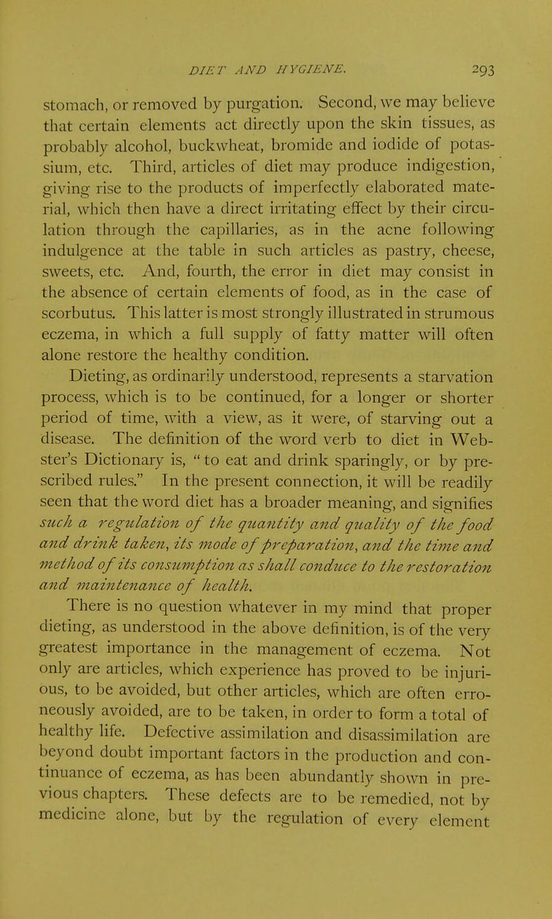 stomach, or removed by purgation. Second, we may believe that certain elements act directly upon the skin tissues, as probably alcohol, buckwheat, bromide and iodide of potas- sium, etc. Third, articles of diet may produce indigestion, giving rise to the products of imperfectly elaborated mate- rial, which then have a direct irritating effect by their circu- lation through the capillaries, as in the acne following indulgence at the table in such articles as pastry, cheese, sweets, etc. And, fourth, the error in diet may consist in the absence of certain elements of food, as in the case of scorbutus. This latter is most strongly illustrated in strumous eczema, in which a full supply of fatty matter will often alone restore the healthy condition. Dieting, as ordinarily understood, represents a starvation process, which is to be continued, for a longer or shorter period of time, with a view, as it were, of starving out a disease. The definition of the word verb to diet in Web- ster's Dictionary is,  to eat and drink sparingly, or by pre- scribed rules. In the present connection, it will be readily seen that the word diet has a broader meaning, and signifies such a regulation of the quantity and quality of the food and drink taken, its mode of preparation, and the time and method of its consumption as shall conduce to the restoration and maintenance of health. There is no question whatever in my mind that proper dieting, as understood in the above definition, is of the very greatest importance in the management of eczema. Not only are articles, which experience has proved to be injuri- ous, to be avoided, but other articles, which are often erro- neously avoided, are to be taken, in order to form a total of healthy life. Defective assimilation and disassimilation are beyond doubt important factors in the production and con- tinuance of eczema, as has been abundantly shown in pre- vious chapters. These defects are to be remedied, not hy medicine alone, but by the regulation of every element