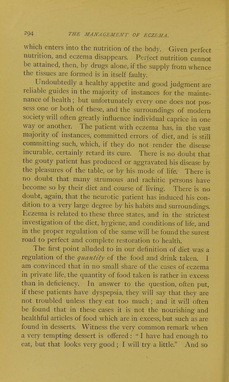 which enters into the nutrition of the body. Given perfect nutrition, and eczema disappears. Perfect nutrition cannot be attained, then, by drugs alone, if the supply from whence the tissues are formed is in itself faulty. Undoubtedly a healthy appetite and good judgment are reliable guides in the majority of instances for the mainte- nance of health; but unfortunately every one does not pos- sess one or both of these, and the surroundings of modern society will often greatly influence individual caprice in one way or another. The patient with eczema has, in the vast majority of instances, committed errors of diet, and is still committing such, which, if they do not render the disease incurable, certainly retard its cure. There is no doubt that the gouty patient has produced or aggravated his disease by the pleasures of the table, or by his mode of life. There is no doubt that many strumous and rachitic persons have become so by their diet and course of living. There is no doubt, again, that the neurotic patient has induced his con- dition to a very large degree by his habits and surroundings. Eczema is related to these three states, and in the strictest investigation of the diet, hygiene, and conditions of life, and in the proper regulation of the same will be found the surest road to perfect and complete restoration to health. The first point alluded to in our definition of diet was a regulation of the quantity of the food and drink taken. I am convinced that in no small share of the cases of eczema in private life, the quantity of food taken is rather in excess than in deficiency. In answer to the question, often put, if these patients have dyspepsia, they will say that they are not troubled unless they eat too much ; and it will often be found that in these cases it is not the nourishing and healthful articles of food which are in excess, but such as are found in desserts. Witness the very common remark when a very tempting dessert is offered :  I have had enough to eat, but that looks very good ; I will try a little. And so