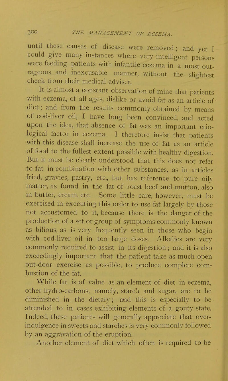 until these causes of disease were removed; and yet I could give many instances where very intelligent persons were feeding patients with infantile eczema in a most out- rageous and inexcusable manner, without the slightest check from their medical adviser. It is almost a constant observation of mine that patients with eczema, of all ages, dislike or avoid fat as an article of diet; and from the results commonly obtained by means of cod-liver oil, I have long been convinced, and acted upon the idea, that absence of fat was an important etio- logical factor in eczema. I therefore insist that patients with this disease shall increase the use of fat as an article of food to the fullest extent possible with healthy digestion. But it must be clearly understood that this does not refer to fat in combination with other substances, as in articles fried, gravies, pastry, etc., but has reference to pure oily matter, as found in the fat of roast beef and mutton, also in butter, cream, etc. Some little care, however, must be exercised in executing this order to use fat largely by those not accustomed to it, because there is the danger of the production of a set or group of symptoms commonly known as bilious, as is very frequently seen in those who begin with cod-liver oil in too large doses. Alkalies are very commonly required to assist in its digestion; and it is also exceedingly important that the patient take as much open out-door exercise as possible, to produce complete com- bustion of the fat. While fat is of value as an element of diet in eczema, other hydro-carbons, namely, starch and sugar, are to be diminished in the dietary; and this is especially to be attended to in cases exhibiting elements of a gouty state. Indeed, these patients will generally appreciate that over- indulgence in sweets and starches is very commonly followed by an aggravation of the eruption. Another element of diet which often is required to be