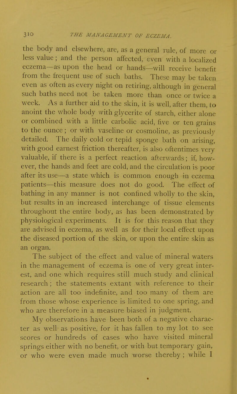 the body and elsewhere, are, as a general rule, of more or less value; and the person affected, even with a localized eczema—as upon the head or hands—will receive benefit from the frequent use of such baths. These may be taken even as often as every night on retiring, although in general such baths need not be taken more than once or twice a week. As a further aid to the skin, it is well, after them, to anoint the whole body with glycerite of starch, either alone or combined with a little carbolic acid, five or ten grains to the ounce; or with vaseline or cosmoline, as previously detailed. The daily cold or tepid sponge bath on arising, with good earnest friction thereafter, is also oftentimes very valuable, if there is a perfect reaction afterwards; if, how- ever, the hands and feet are cold, and the circulation is poor after its use—a state which is common enough in eczema patients—this measure does not do good. The effect of bathing in any manner is not confined wholly to the skin, but results in an increased interchange of tissue elements throughout the entire body, as has been demonstrated by physiological experiments. It is for this reason that they are advised in eczema, as well as for their local effect upon the diseased portion of the skin, or upon the entire skin as an organ. The subject of the effect and value of mineral waters in the management of eczema is one of very great inter- est, and one which requires still much study and clinical research ; the statements extant with reference to their action are all too indefinite, and too many of them are from those whose experience is limited to one spring, and who are therefore in a measure biased in judgment. My observations have been both of a negative charac- ter as well- as positive, for it has fallen to my lot to see scores or hundreds of cases who have visited mineral springs either with no benefit, or with but temporary gain, or who were even made much worse thereby ; while I