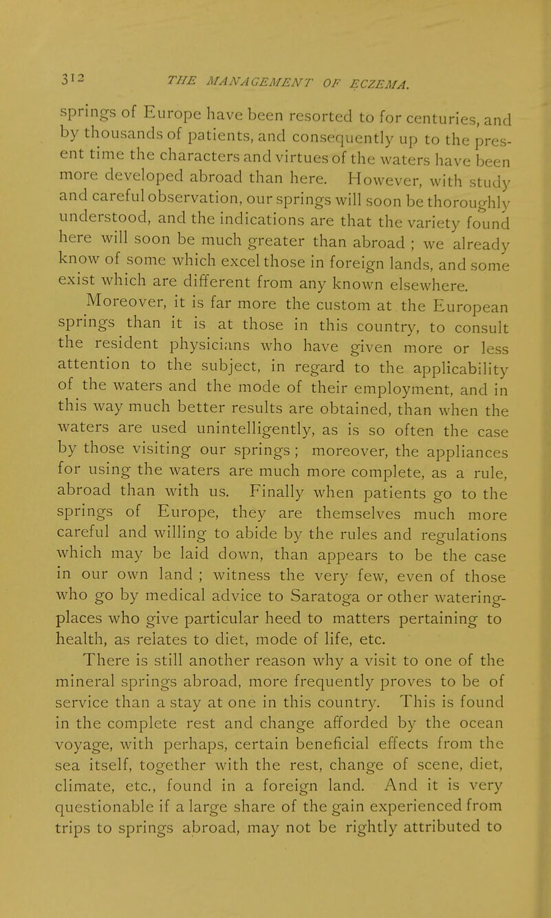 springs of Europe have been resorted to for centuries, and by thousands of patients, and consequently up to the pres- ent time the characters and virtues of the waters have been more developed abroad than here. However, with study and careful observation, our springs will soon be thoroughly understood, and the indications are that the variety found here will soon be much greater than abroad ; we already know of some which excel those in foreign lands, and some exist which are different from any known elsewhere. Moreover, it is far more the custom at the European springs than it is at those in this country, to consult the resident physicians who have given more or less attention to the subject, in regard to the applicability of the waters and the mode of their employment, and in this way much better results are obtained, than when the waters are used unintelligently, as is so often the case by those visiting our springs ; moreover, the appliances for using the waters are much more complete, as a rule, abroad than with us. Finally when patients go to the springs of Europe, they are themselves much more careful and willing to abide by the rules and regulations which may be laid down, than appears to be the case in our own land ; witness the very few, even of those who go by medical advice to Saratoga or other watering- places who give particular heed to matters pertaining to health, as relates to diet, mode of life, etc. There is still another reason why a visit to one of the mineral springs abroad, more frequently proves to be of service than a stay at one in this country. This is found in the complete rest and change afforded by the ocean voyage, with perhaps, certain beneficial effects from the sea itself, together with the rest, change of scene, diet, climate, etc., found in a foreign land. And it is very questionable if a large share of the gain experienced from trips to springs abroad, may not be rightly attributed to