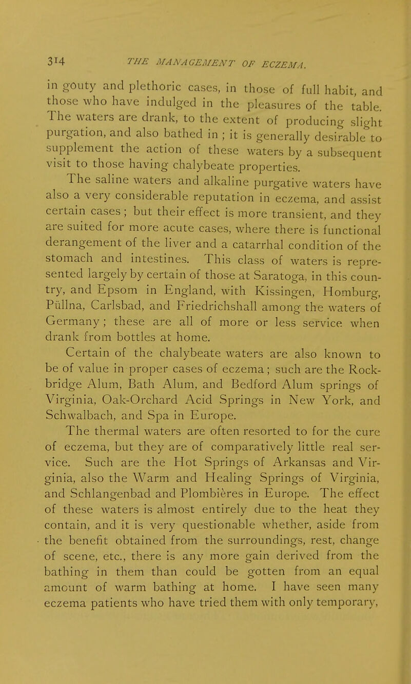 in gouty and plethoric cases, in those of full habit, and those who have indulged in the pleasures of the table. The waters are drank, to the extent of producing slight purgation, and also bathed in ; it is generally desirable^to supplement the action of these waters by a subsequent visit to those having chalybeate properties. The saline waters and alkaline purgative waters have also a very considerable reputation in eczema, and assist certain cases ; but their effect is more transient, and they are suited for more acute cases, where there is functional derangement of the liver and a catarrhal condition of the stomach and intestines. This class of waters is repre- sented largely by certain of those at Saratoga, in this coun- try, and Epsom in England, with Kissingen, Homburg, Piillna, Carlsbad, and Friedrichshall among the waters of Germany ; these are all of more or less service when drank from bottles at home. Certain of the chalybeate waters are also known to be of value in proper cases of eczema; such are the Rock- bridge Alum, Bath Alum, and Bedford Alum springs of Virginia, Oak-Orchard Acid Springs in New York, and Schwalbach, and Spa in Europe. The thermal waters are often resorted to for the cure of eczema, but they are of comparatively little real ser- vice. Such are the Hot Springs of Arkansas and Vir- ginia, also the Warm and Healing Springs of Virginia, and Schlangenbad and Plombieres in Europe. The effect of these waters is almost entirely due to the heat they contain, and it is very questionable whether, aside from the benefit obtained from the surroundings, rest, change of scene, etc., there is any more gain derived from the bathing in them than could be gotten from an equal amount of warm bathing at home. I have seen many eczema patients who have tried them with only temporary,