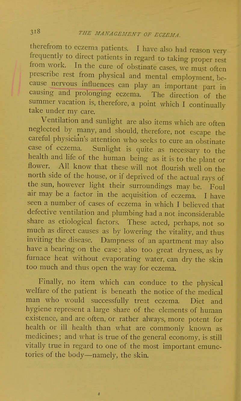 therefrom to eczema patients. I have also had reason very frequently to direct patients in regard to taking proper rest from work. In the cure of obstinate cases, we must often prescribe rest from physical and mental employment, be- cause nervous influences can play an important part in causing and prolonging eczema. The direction of the summer vacation is, therefore, a point which I continually take under my care. nd sunlight are also items which are often neglected by many, and should, therefore, not escape the careful physician's attention who seeks to cure an obstinate case of eczema. Sunlight is quite as necessary to the health and life of the human being as it is to the plant or flower. All know that these will not flourish well on the north side of the house, or if deprived of the actual rays of the sun, however light their surroundings may be. Foul air may be a factor in the acquisition of eczema. I have seen a number of cases of eczema in which I believed that defective ventilation and plumbing had a not inconsiderable share as etiological factors. These acted, perhaps, not so much as direct causes as by lowering the vitality, and thus inviting the disease. Dampness of an apartment may also have a bearing on the case; also too great dryness, as by furnace heat without evaporating water, can dry the skin too much and thus open the way for eczema. Finally, no item which can conduce to the physical welfare of the patient is beneath the notice of the medical man who would successfully treat eczema. Diet and hygiene represent a large share of the elements of human existence, and are often, or rather always, more potent for health or ill health than what are commonly known as medicines; and what is true of the general economy, is still vitally true in regard to one of the most important emunc- tories of the body—namely, the skin. «