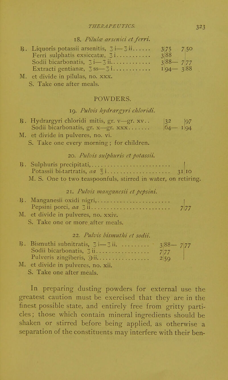 18. Pilulce arsenici ct fcrri. • 3 75 7 5o • 3 88 ' 3 88— 7 77 94— 3 88 M. et divide in pilulas, no. xxx. S. Take one after meals. POWDERS. 19. Pulvis hydrargyri chloridi. Hydrargyri chloridi mitis, gr. v—gr. xv.. Sodii bicarbonatis, gr. x—gr. xxx M. et divide in pulveres, no. vi. S. Take one every morning ; for children. 32 |97 64— 1I94 20. Pulvis sulphur is ct potassii. IJ. Sulphuris precipitati, Potassii bi-tartratis, aa §i 31 10 M. S. One to two teaspoonfuls, stirred in water, on retiring. 2i. Pulvis manganesii et pepsini. fy. Manganesii oxidi nigri, Pepsini porci, aa 3 ii 7177 M. et divide in pulveres, no. xxiv. S. Take one or more.after meals. 22. Pulvis bismuthi ct sodii. Bismuthi subnitratis, 3i—3 ii Sodii bicarbonatis, 3 ii Pulveris zingiberis, 3 ii M. et divide in pulveres, no. xii. S. Take one after meals. 88- 77 59 7 77 In preparing dusting powders for external use the greatest caution must be exercised that they are in the finest possible state, and entirely free from gritty parti- cles ; those which contain mineral ingredients should be shaken or stirred before being applied, as otherwise a separation of the constituents may interfere with their ben-