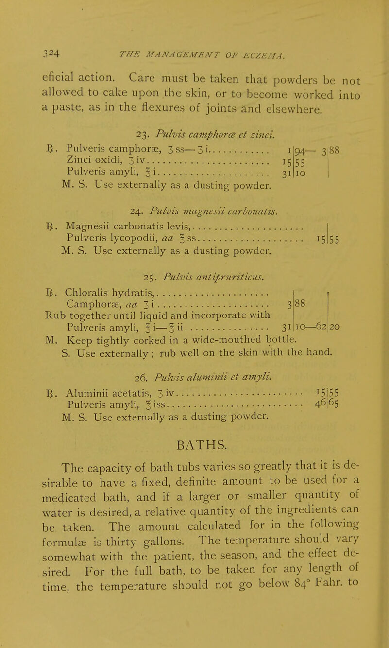 eficial action. Care must be taken that powders be not allowed to cake upon the skin, or to become worked into a paste, as in the flexures of joints and elsewhere. 23. Pulvis camphor(B et zinci. 1£. Pulveris camphorae, 3 ss—3i 1 Zinci oxidi, 3 iv 15 Pulveris amyli, §i 31 M. S. Use externally as a dusting powder. 94— 3 88 55 10 24. Pulvis magnesii carbonatis. IJ. Magnesii carbonatis levis, Pulveris lycopodii, aa § ss 15 M. S. Use externally as a dusting powder. 55 25. Pulvis antipruriticus. Chloralis hydratis, Camphorae, aa 3 i 3 88 Rub together until liquid and incorporate with Pulveris amyli, 3 i— 3 ii 31 10—62 20 M. Keep tightly corked in a wide-mouthed bottle. S. Use externally; rub well on the skin with the hand. 26. Pulvis aluminii et amyli. 5,. Aluminii acetatis, 3 iv 15 5 5 Pulveris amyli, 3 iss 4665 M. S. Use externally as a dusting powder. BATHS. The capacity of bath tubs varies so greatly that it is de- sirable to have a fixed, definite amount to be used for a medicated bath, and if a larger or smaller quantity of water is desired, a relative quantity of the ingredients can be taken. The amount calculated for in the following formulae is thirty gallons. The temperature should vary somewhat with the patient, the season, and the effect de- sired. For the full bath, to be taken for any length of time, the temperature should not go below 840 Fahr. to