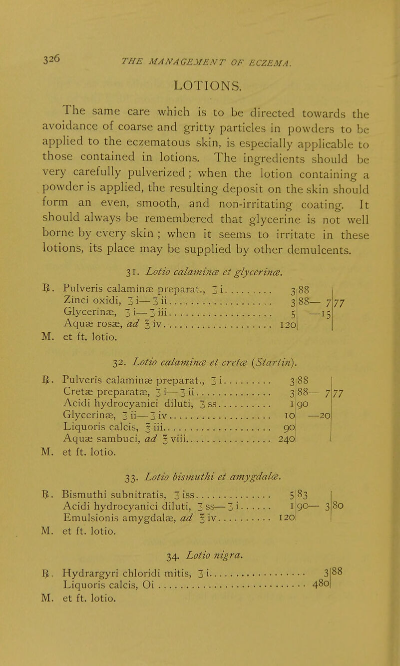 LOTIONS. The same care which is to be directed towards the avoidance of coarse and gritty particles in powders to be applied to the eczematous skin, is especially applicable to those contained in lotions. The ingredients should be very carefully pulverized ; when the lotion containing a powder is applied, the resulting deposit on the skin should form an even, smooth, and non-irritating coating. It should always be remembered that glycerine is not well borne by every skin ; when it seems to irritate in these lotions, its place may be supplied by other demulcents. 31. Lotio calamines ct glycerines. Pulveris calaminae preparat., 3i 3 88 Zinci oxidi, 3i—3 ii 3 88- - 7 77 Glycerinae, 3 i— 3 iii • 5 -15 Aquas rosae, ad 3 iv . 120 et ft. lotio. 32. Lotio calamines et ere tee {St art in). Pulveris calaminae preparat., 3 i 3 88 3 88- - 7 77 Acidi hydrocyaniei diluti, 3 ss 1 90 Glycerinae, 3 ii— 3 iv 10 -20 90 Aquae sambuci, ad ? viii 240 M. et ft. lotio. 33. Lotio bismuthi et amygdalce. 5. Bismuthi subnitratis, 3 iss 5 Acidi hydrocyaniei diluti, 3 ss—3i 1 Emulsionis amygdalae, ad § iv 120 M. et ft. lotio. 83 90- 80 34. Lotio nigra. Hydrargyri chloridi mitis, 3i 3 Liquoris calcis, Oi 4^0 M. et ft. lotio. 88