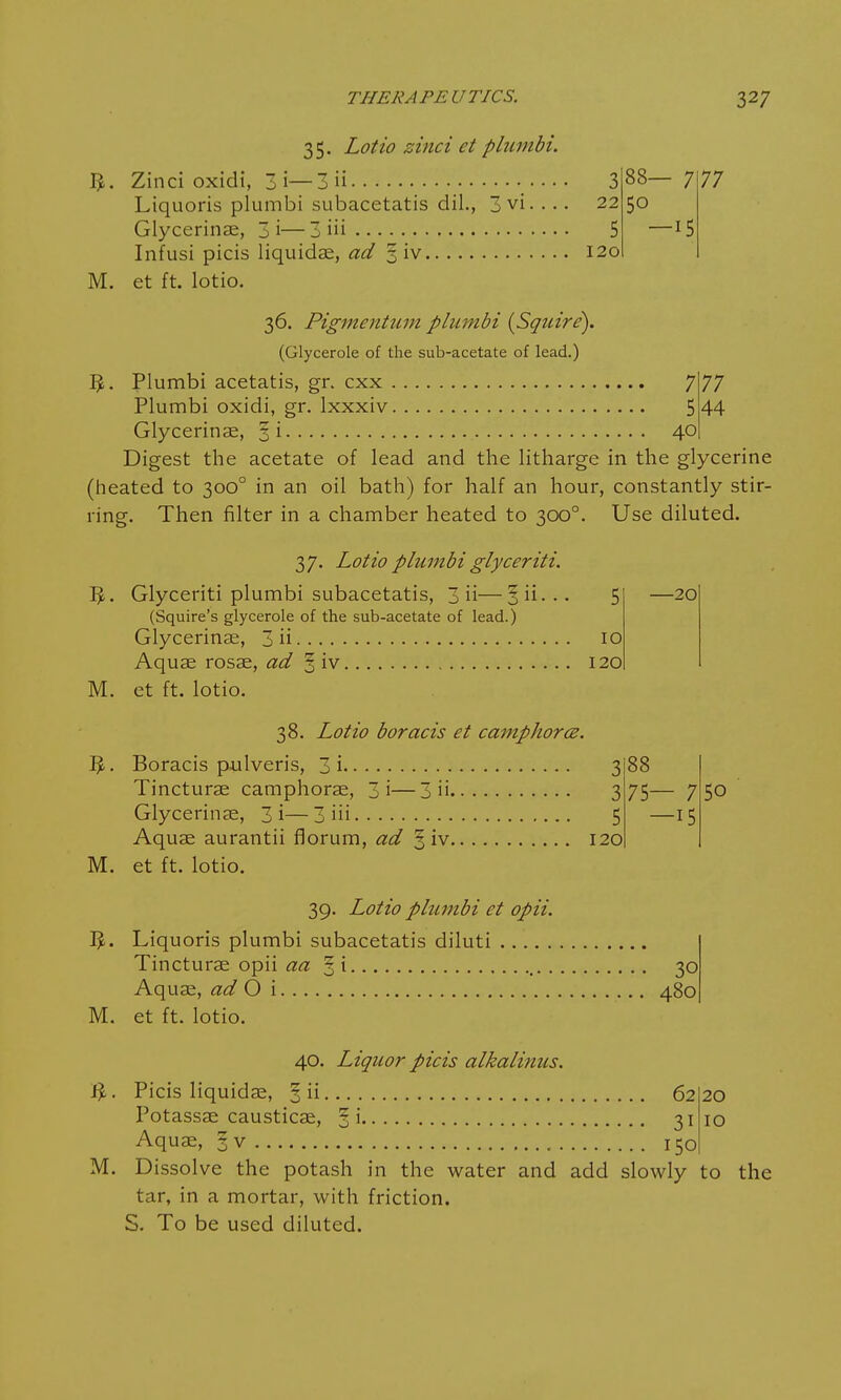 I*. M. 35. Lotto zinci et phtmbi. Zinci oxidi, 3i—3 ii Liquoris plumbi subacetatis dil., 3 vi. ... Glycerinae, 3 i—3 iii Infusi picis liquidae, ad 3 iv et ft. lotio. 3 22 5 120 88— 7 —15 77 36. Pigmentum plumbi {Squire). (Glycerole of the sub-acetate of lead.) 5. Plumbi acetatis, gr. cxx 7 77 Plumbi oxidi, gr. lxxxiv 5 44 Glycerinae, §i 40 Digest the acetate of lead and the litharge in the glycerine (heated to 3000 in an oil bath) for half an hour, constantly stir- ring. Then filter in a chamber heated to 3000. Use diluted. M. M. 3. M. —20 37. Lotio plumbi glyceriti. Glyceriti plumbi subacetatis, 3 ii—o ii - • • 5 (Squire's glycerole of the sub-acetate of lead.) Glycerinae, 3 ii 10 Aquae rosae, ad % iv 120 et ft. lotio. 38. Lotio boracis et camphorce. Boracis pulveris, 3 i 3 88 Tincturae camphorae, 3i—3 ii 3 75— 7 Glycerinae, 3i—3 in 5 —15 Aquae aurantii florum, ad 5 iv 120 et ft. lotio. 39. Lotio plumbi et opii. Liquoris plumbi subacetatis diluti Tincturae opii aa §i 30 Aquae, ad O \ 480 et ft. lotio. 5o 40. Liquor picis alkalinus. fy. Picis liquidae, 3 ii 6220 Potassae causticae, §i 31 10 Aquae, 1 v 150 M. Dissolve the potash in the water and add slowly to the tar, in a mortar, with friction. S. To be used diluted.