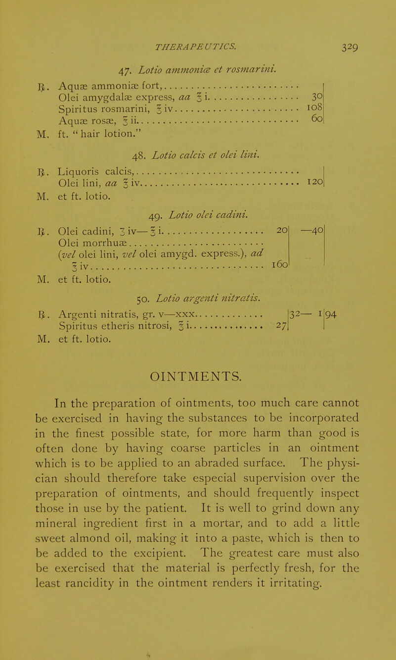 49. Lotto olci cadini. IJ. Olei cadini, 3 iv— 3 i 20 Olei morrhuae (vel olei lini, vel olei amygd. express.), ad §iv 160 M. et ft. lotio. 50. Lotio argenti nitratis. 3. Argenti nitratis, gr. v—xxx Spiritus etheris nitrosi, § i M. et ft. lotio. 60 47. Lotio ammonia et rosmarini. ft. Aquae ammoniae fort, Olei amygdalae express, aa 3 i 3° Spiritus rosmarini, 3 iv 108 Aquas rosae, 3 ii M. ft.  hair lotion. 48. Lotio calcis et olei lini. ft. Liquoris calcis, Olei lini, aa 5 iv M. et ft. lotio. 120 -40 27 32- 94 OINTMENTS. In the preparation of ointments, too much care cannot be exercised in having the substances to be incorporated in the finest possible state, for more harm than good is often done by having coarse particles in an ointment which is to be applied to an abraded surface. The physi- cian should therefore take especial supervision over the preparation of ointments, and should frequently inspect those in use by the patient. It is well to grind down any mineral ingredient first in a mortar, and to add a little sweet almond oil, making it into a paste, which is then to be added to the excipient. The greatest care must also be exercised that the material is perfectly fresh, for the least rancidity in the ointment renders it irritating. -1