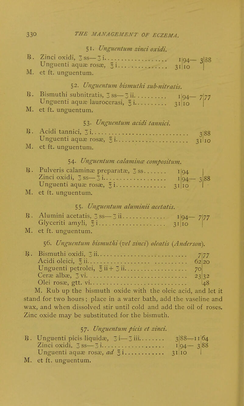 M. 51. Ungnentum zinci oxidi. ft. Zinci oxidi, 3 ss—3 i. Unguenti aquas rosae, 3 i M. et ft. unguentum. 1 31 94— 3 10 88 52. Unguentum bismuthi sub-nitratis. ft. Bismuthi subnitratis, 3 ss—3 ii , 1I94 Unguenti aquae laurocerasi, § i.. . . 31'10 — 7 77 M. et ft. unguentum 53. Unguentum acidi tannici. ft. Acidi tannici, 3i 3 Unguenti aquae rosae, § i 3! M. et ft. unguentum. 88 10 54. Unguentum calamines composition Pulveris calaminae preparatae, 3 ss i Zinci oxidi, 3 ss—3i 1 Unguenti aquae rosae, §i 31 et ft. unguentum. 94 94- 10 88 55= Unguentum aluminii acetatis. ft. Alumini acetatis, 3 ss—3 ii 1I94- Glyceriti amyli, § i 31(10 M. et ft. unguentum. 77 56. Unguentum bismuthi {vel zinci) oleatis (Anderson). 7 77 62 20 70 23 32 48 Olei rosae, gtt. vi M. Rub up the bismuth oxide with the oleic acid, and let it stand for two hours; place in a water bath, add the vaseline and wax, and when dissolved stir until cold and add the oil of roses. Zinc oxide may be substituted for the bismuth. 57. Unguentum picis et zinci. Unguenti picis liquidae, 3i—3 iii 3 Zinci oxidi, 3 ss—3i 1 Unguenti aquae rosae, ad 31 M. et ft. unguentum. 88—11I64 94- 3:88 10 I