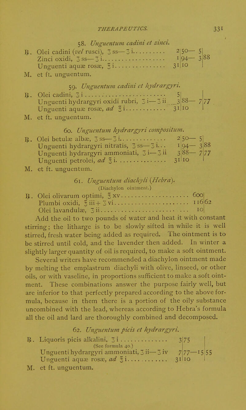 I 31 58. Unguentum cadini ct dnci. I£. Olei cadini (W rusci), 3 ss—3i Zinci oxidi, 3 ss—3 i Unguenti aquae rosae, 3 i M. et ft. unguentum. 59. Unguentum cadini ct hydrargyri. I£. Olei cadini, 3 i • 5 Unguenti hydrargyri oxidi rubri, 3 i— 3 ii ,_3 Unguenti aquae rosae, ad § i 31 M. et ft. unguentum. 50— 5 94— 3 10 88 88— 7 10 77 60. Unguentum hydrargyri composition. I*. M. Olei betulae albae, 3 ss— 3 i 2 Unguenti hydrargyri nitratis, 3 ss— 3 i... I Unguenti hydrargyri ammoniati, 3i—3 ii 3 Unguenti petrolei, ad 3 i 31 et ft. unguentum. 50— 5 94— 3 88— 7 10 88 77 61. Unguentum diachyli (Hebrd). (Diachylon ointment.) IjL Olei olivarum optimi, 3 xv 600 Plumbi oxidi, 3 iii+ 3 vi 11662 Olei lavandulae, 3 ii • • • 10 Add the oil to two pounds of water and heat it with constant stirring; the litharge is to be slowly sifted in while it is well stirred, fresh water being added as required. The ointment is to be stirred until cold, and the lavender then added. In winter a slightly larger quantity of oil is required, to make a soft ointment. Several writers have recommended a diachylon ointment made by melting the emplastrum diachyli with olive, linseed, or other oils, or with vaseline, in proportions sufficient to make a soft oint- ment. These combinations answer the purpose fairly well, but are inferior to that perfectly prepared according to the above for- mula, because in them there is a portion of the oily substance uncombined with the lead, whereas according to Hebra's formula all the oil and lard are thoroughly combined and decomposed. 62. Unguentum picis et hydrargyri. 1$. Liquoris picis alkalini, 3i 3 (See formula 40.) Unguenti hydrargyri ammoniati, 3 ii— 3 iv 7 Unguenti aquae rosae, ad 5 i • • • • 31 M. et ft. unguentum. 75 77- io 15 55