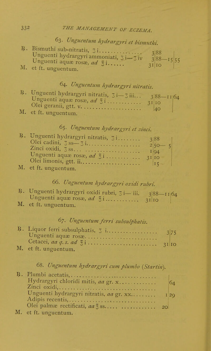 63. Unguentum hydrargyri et bismnthi. Bismuthi sub-nitratis, 3i Unguenti hydrargyri ammoniati^ 3 i—; iv I Unguenti aquae rosae, ad %i * M. et ft. unguentum. 3 88 88—15 10 55 64. Unguentum hydrargyri nitratis. Olei geranii, gtt. v. M. et ft. unguentum. n. Unguenti hydrargyri nitratis, 3 i— 3 iii... *|88—n 10 I40 t t . r bJ' luaL's U nguenti aquae rosae, § i . 65. Unguentum hydrargyri et sinci. Unguenti hydrargyri nitratis, 3 i , Olei cadini, 3 ss— 3 i Zinci oxidi, 3 ss Unguenti aquae rosae, ad I i ...... Olei limonis, gtt. ii M. et ft. unguentum. 66. Unguentum hydrargyri oxidi rubri. 64 3 88 2 50— 5 1 94 3i 10 15 Unguenti hydrargyri oxidi rubri, 3 i— iii. 3 Unguenti aquae rosae, ad § i 3I M. et ft. unguentum. 67. Unguentum ferri subsulphatis. fy. Liquor ferri subsulphatis, 3 i Unguenti aquae rosae \\\ Cetacei, aa q.s. ad 3 i M. et ft. unguentum. 88—11 10 3 3i 75 10 68. Unguentum hydrargyri cum plumbo (Startin). I£. Plumbi acetatis, 64 Hydrargyri chloridi mitis, aa gr. x Zinci oxidi, Unguenti hydrargyri nitratis, aa gr. xx 1 29 Adipis recentis, , Olei palmae rectificati, aa 5 ss 20 M. et ft. unguentum.