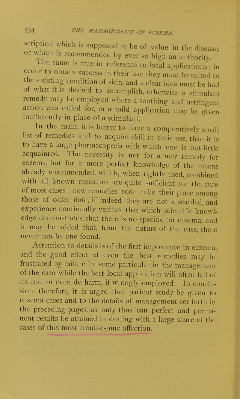 scription which is supposed to be of value in the disease or winch is recommended by ever so high an authority. Ine same is true in reference to local applications ; in order to obtain success in their use they must be suited to the existing condition of skin, and a clear idea must be had of what it is desired to accomplish, otherwise a stimulant remedy may be employed where a soothing and astringent action was called for, or a mild application may be given inefficiently in place of a stimulant. In the main, it is better to have a comparatively small list of remedies and to acquire skill in their use, than it is to have a large pharmacopoeia with which one is but little acquainted. The necessity is not for a new remedy for eczema, but for a more perfect knowledge of the means already recommended, which, when rightly used, combined with all known measures, are quite sufficient for the cure of most cases; new remedies soon take their place among those of older date, if indeed they are not discarded, and experience continually verifies that which scientific knowl- edge demonstrates, that there is no specific for eczema, and it may be added that, from the nature of the case, there never can be one found. Attention to details is of the first importance in eczema, and the good effect of even the best remedies may be frustrated by failure in some particular in the management of the case, while the best local application will often fail of its end, or even do harm, if wrongly employed. In conclu- sion, therefore, it is urged that patient study be given to eczema cases and to the details of management set forth in the preceding pages, as only thus can perfect and perma- nent results be attained in dealing with a large share of the cases of this most troublesome affection.