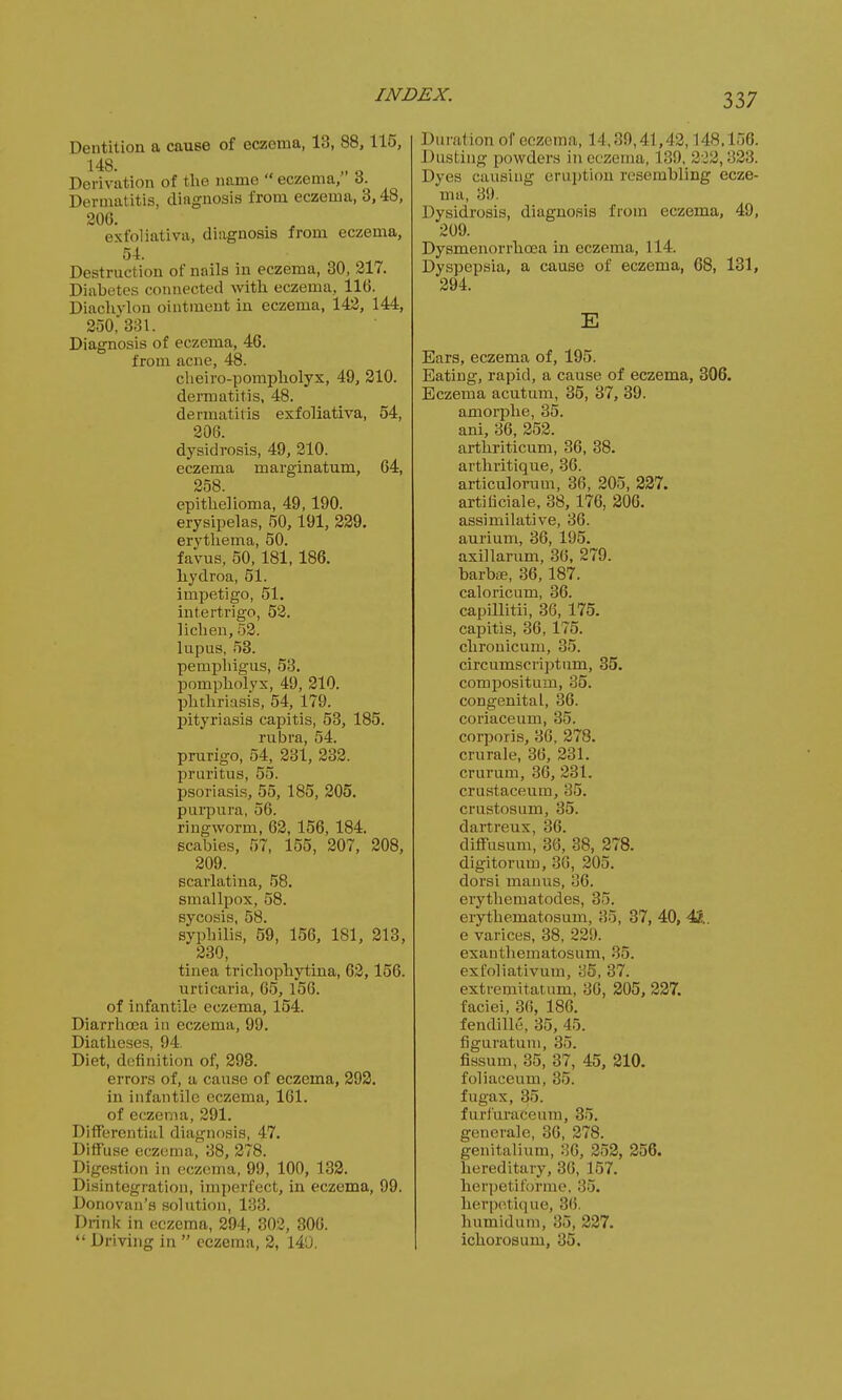 Dentition a cause of eczema, 13, 88,115, 148. Derivation of the name  eczema, o. Dermatitis, diagnosis from eczema, 3,48, 20G. exfoliativa, diagnosis from eczema, 54. Destruction of nails in eczema, 30, 217. Diabetes connected with eczema, 116. Diachylon ointment in eczema, 142, 144, 250, 331. Diagnosis of eczema, 46. from acne, 48. cheiro-pompholyx, 49, 210. dermatitis, 48. dermatitis exfoliativa, 54, 206. dysidrosis, 49, 210. eczema marginatum, 64, 258. epithelioma, 49, 190. erysipelas, 50, 191, 229. erythema, 50. favus, 50, 181, 186. hydroa, 51. impetigo, 51. intertrigo, 52. lichen, 52. lupus, 53. pemphigus, 53. pompholyx, 49, 210. phthriasis, 54, 179. pityriasis capitis, 53, 185. rubra, 54. prurigo, 54, 231, 232. pruritus, 55. psoriasis, 55, 185, 205. purpura, 56. ringworm, 62, 156, 184. scabies, 57, 155, 207, 208, 209. scarlatina, 58. smallpox, 58. sycosis, 58. syphilis, 59, 156, 181, 213, 230, tinea trichophytina, 62,156. urticaria, 65, 156. of infantile eczema, 154. Diarrhoea in eczema, 99. Diatheses, 94. Diet, definition of, 293. errors of, a cause of eczema, 292. in infantile eczema, 161. of eczema, 291. Differential diagnosis, 47. Diffuse eczema, 38, 278. Digestion in eczema, 99, 100, 132. Disintegration, imperfect, in eczema, 99. Donovan's solution, 133. Drink in eczema, 294, 302, 306.  Driving in  eczema, 2, 140. Duration of eczema, 14,39,41,42,148,156. Dusting powders in eczema, 189, 222,823. Dyes causing eruption resembling ecze- ma, 39. Dysidrosis, diagnosis from eczema, 49, 209. Dysmenorrhcea in eczema, 114. Dyspepsia, a cause of eczema, 68, 131, 294. E Ears, eczema of, 195. Eating, rapid, a cause of eczema, 306. Eczema acutum, 35, 37, 39. amorphe, 35. ani, 36, 252. arthriticum, 36, 38. arthritique, 36. articulorum, 36, 205, 227. artificiale, 38, 176, 206. assimilative, 36. aurium, 36, 195. axillarum, 3(5, 279. barbie, 36,187. caloricum, 36. capillitii, 36, 175. capitis, 36, 175. chronicum, 85. circumscriptum, 35. compositum, 35. congenital, 36. coriaceum, 35. corporis, 36, 278. crurale, 36, 231. crurum, 36, 231. crustaceum, 35. crustosum, 35. dartreux, 36. difFusum, 36, 38, 278. digitorum, 36, 205. dorsi uianus, 36. erythematodes, 35. erythematosum, 35, 37, 40, 4&. e varices, 38, 229. exanthematosum, 35. exfoliativum, 35, 37. extreniitatum, 36, 205, 227. faciei, 36, 186. fendille, 35, 45. figuratum, 35. fissum, 35, 37, 45, 210. foliaceum, 35. fugax, 85. furfuraceuin, 35. generale, 36, 278. genitalium, 36, 252, 256. hereditary, 36, 157. herpetifo'rme, 35. herpetique, 86, humidum, 35, 227. ichorosum, 35.