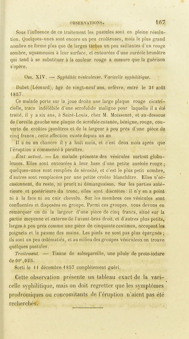 Sous l'influence de ce Iraitement les pustules sont on pleine résolu- tion. Quelques-unes sont encore un peu croûteuses, mais le plus grand nombre ne forme plus que de larges taches un peu saillantes d'un rouge sombre, squameuses à leur surface, et entourées d'une auréole brunâtre qui tend à se substituer à la couleur rouge à mesure que la guérison s'opère. Obs. XIV. — Syphilide vésiculeuse. Varicelle srjphililique. Dubet (Léonard), âgé de vingt-neuf ans, orfèvre, entré le 31 août '1857. Ce malade porte sur la joue droite une large plaque rouge cicatri- cielle, trace indélébile d'une scrofulide maligne pour laquelle il a été traité, il y a six ans, à Saint-Louis, chez M. Moissenet, et au-dessous de l'oreille gauche une plaque de scrofule cutanée, bénigne, rouge, cou- verte de croûtes jaunâtres et de la largeur à peu près d'une pièce de cinq francs ; cette affection existe depuis un an. Il a eu un chancre il y a huit mois, et c'est deux mois après que l'éruption a commencé à paraître. Etat actuel. — Le malade présente des vésicules surtout globu- leuses. Elles sont entourées à leur base d'une petite auréole rouge ; quelques-unes sont remplies de sérosité, et c'est le plus petit nombre, d'autres sont remplacées par une petite croûte blanchâtre. Elles n'oc- casionnent, du reste, ni prurit ni démangeaison. Sur les parties anté- rieure et postérieure du tronc, elles sont discrètes : il n'y en a point ni à la face ni au cuir chevelu. Sur les membres ces vésicules sont confluenles et disposées en groupe. Parmi ces groupes, nous devons en remarquer un de la largeur d'une pièce de cinq francs, situé sur la partie moyenne et externe de l'avant-bras droit, et d'autres plus petits, larges à peu près comme une pièce de cinquante centimes, occupant les poignets et la paume des mains. Les pieds ne sont pas plus épargnés ; ils sont un peu œdématiés, et au milieu des groupes vésiculeux on trouve quélques pustules. Traitement. — Tisane de salsepareille, une pilule de proto-iodure de OS'-,025. Sorti le 11 décembre 4 857 complètement guéri. Cette observation présente un tableau exact de la vari- celle syphilitique, mais on doit regretter que les symptômes prodromiques ou concomitants de l'éruption n'aient pas été recherchés.
