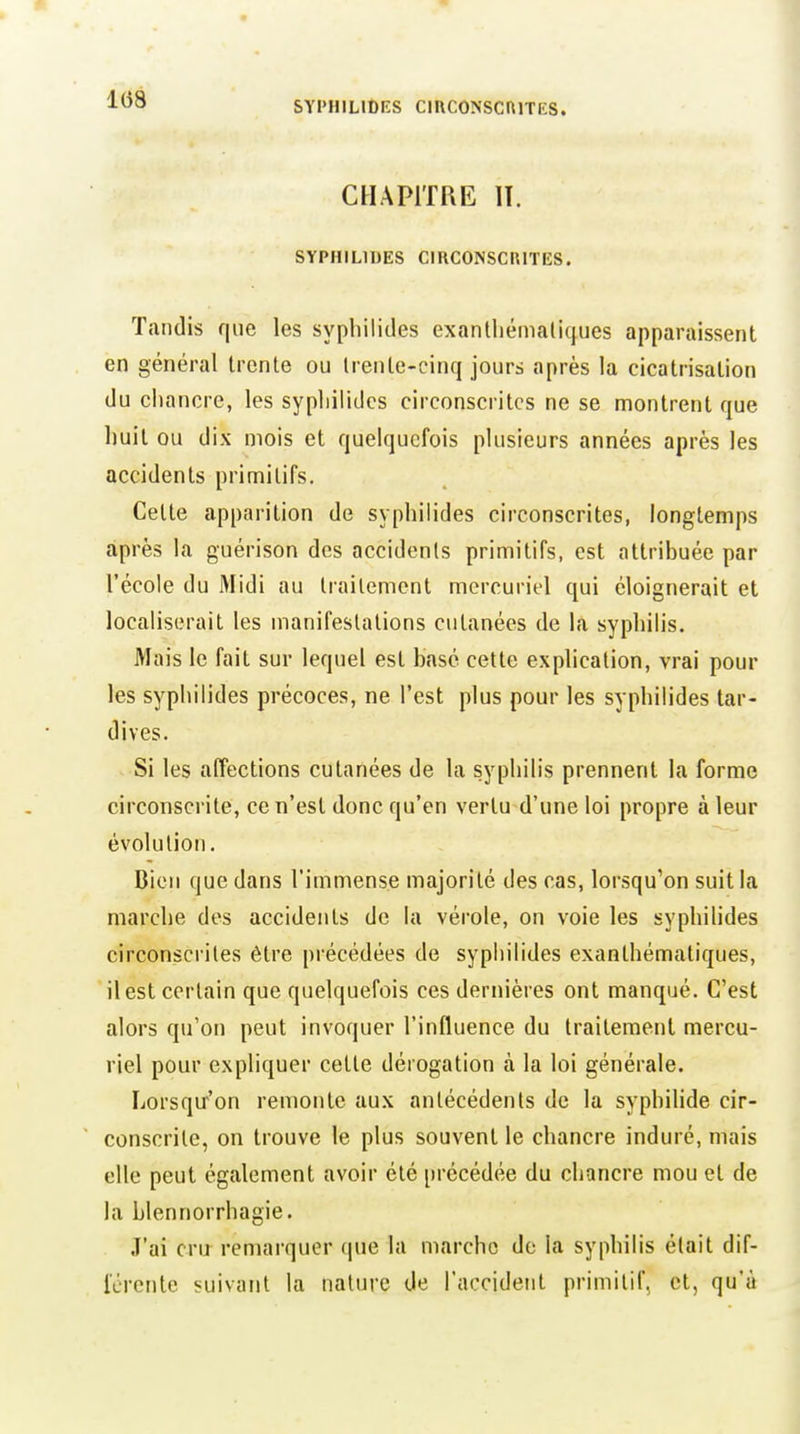 1(58 SYl'HILlDES ClUCONSCniTES. CHAPITRE 11. SYPHILIDES CIRCONSCRITES. Tandis que les syphilides exanthémalic[ues apparaissent en général trente ou trente-cinq jours après la cicatrisation du cliancre, les syphilides circonscrites ne se montrent que huit ou dix mois et quelquefois plusieurs années après les accidents primitifs. Cette apparition de syphilides circonscrites, longtemps après la guérison des accidents primitifs, est attribuée par l'école du Midi au Irailement mercuriel qui éloignerait et localiserait les manifestations cutanées de la syphilis. Mais le fait sur lequel est basé cette explication, vrai pour les syphilides précoces, ne l'est plus pour les syphilides tar- dives. Si les affections cutanées de la syphilis prennent la forme circonscrite, ce n'est donc qu'en vertu d'une loi propre à leur évolution. Bien que dans l'immense majorité des cas, lorsqu'on suit la marche des accidents de la vérole, on voie les syphilides circonsci'ites être précédées de syphilides exanthématiques, il est certain que quelquefois ces dernières ont manqué. C'est alors qu'on peut invoquer l'influence du traitement mercu- riel pour expliquer cette dérogation à la loi générale. Lorsqu'on remonte aux antécédents de la syphilide cir- conscrite, on trouve le plus souvent le chancre induré, mais elle peut également avoir été précédée du chancre mou et de la blennorrhagie. J'ai cru^ remarquer que la marche do la syphilis était dif- iércnte suivant la nature de l'accident primitif, et, qu'à