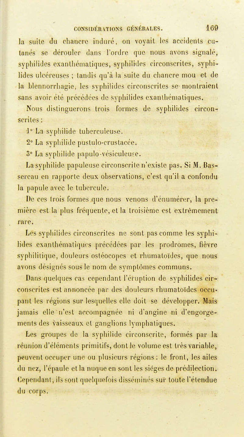 la suite du chancre iiuliiré, on voyait les accidents cu- tanés se dérouler dans l'ordre que nous avons signalé, sypliilides exantliémaliques, syphilitles circonscrites, syplii' lides ulcéreuses ; tandis qu'à la suite du chancre mou et de la blennorrhagie, les syphilides circonscrites se^ montraient sans avoir été précédées de Syphilides exanlhématiques. Nous distinguerons trois formes de syphilides circon-? scrites : 1° La syphilide tuberculeuse. 2° La syphilide puslulo-crustacée. 3° La syphilide papulo-vésiculeuse. La syphilide papuleuse circonscrite n'existe pas. Si M. Bas- sereau en rapporte deux observations, c'est qu'il a confondu la papule avec le tubercule. De ces trois formes,que nous venons d'énumérer, la pre- mière est la plus fréquente, et la troisième est extrêmement rare. Les syphilides circonscrites ne sont pas comme les syphi- lides exanthémaliqurs précédées par les prodromes, fièvre syphilitique, douleurs osléocopes et rhumatoïdes, que nous avons désignés sous le nom de symptômes communs. Dans quelques cas cependant l'éruption de syphihdes cir- conscrites est annoncée par des douleurs rhumatoïdes occu- pant les régions sur lesquelles elle doit se développer. Mais jamais elle ^ n'est accompagnée ni d'angine ni d'engorge- ments des vaisseaux et ganglions lymphatiques. Les groupes de la syphilide circonscrite, formés par la réunion d'éléments primitifs, dont le volume est très variable, peuvent occuper une ou plusieurs régions: le front, les ailes du nez, l'épaule etla nuque en sont les sièges de prédilection. (Cependant, ils sont quelquefois disséminés sur toute l'étendue du corps.
