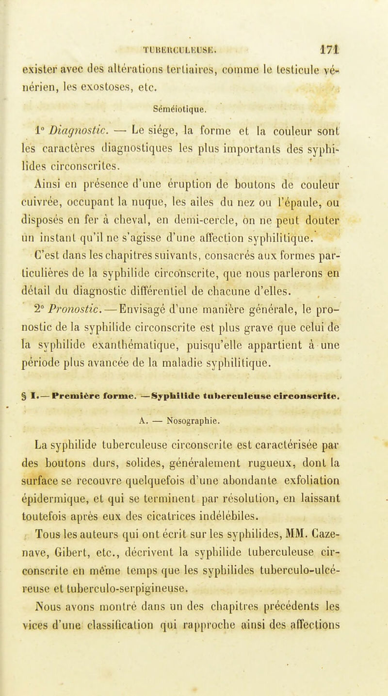 exister avec des altérations tertiaires, comme le testicule vé- nérien, les exostoses, etc. Séméiotique. 1° Diagnostic. — Le siège, la forme et la couleur sont les caractères diagnostiques les plus importants des syphi- lides circonscrites. Ainsi en présence d'une éruption de boutons de couleur cuivrée, occupant la nuque, les ailes du nez ou l'épaule, ou disposés en fer à cheval, en demi-cercle, on ne peut douter un instant qu'il ne s'agisse d'une affection syphilitique. C'est dans les chapitres suivants, consacrés aux formes par- ticulières de la syphilide circonscrite, que nous parlerons en détail du diagnostic différentiel de chacune d'elles. 2 Protiostic. — Envisagé d'une manière générale, le pro- nostic de la syphilide circonscrite est plus grave que celui de la syphilide exanthémalique, puisqu'elle appartient à une période plus avancée de la maladie syphilitique. § !•—Première forme. —Syphilide tuberculeuse circonscrite. A, — Nosographie. La syphilide tuberculeuse circonscrite est caractérisée par des boutons durs, solides, généralement rugueux, dont la surface se recouvre quelquefois d'une abondante exfoliation épidermique, et qui se terminent par résolution, en laissant toutefois après eux des cicatrices indélébiles. Tous les auteurs qui ont écrit sur les syphilides, MM. Caze- nave, Gibert, etc., décrivent la syphilide tuberculeuse cir- conscrite en même temps que les syphihdes tuberculo-ulcé- reuse et tuberculo-serpigineuse. Nous avons montré dans un des chapitres précédents les vices d'une classilicalion qui rapproche ainsi des affections
