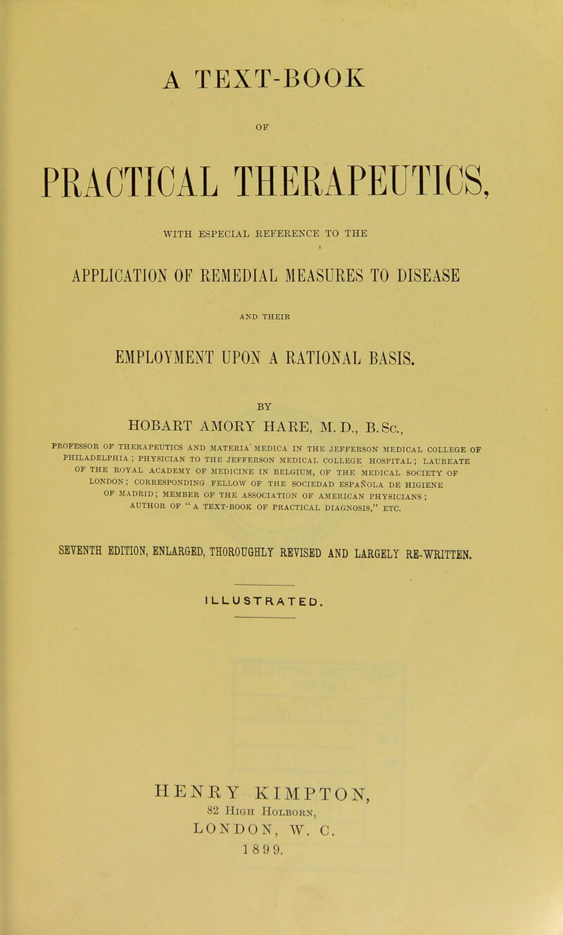 A TEXT-BOOK OF PRACTICAL THERAPEUTICS, WITH ESPECIAL REFERENCE TO THE APPLICATION OF REMEDIAL MEASURES TO DISEASE AND THEIR EMPLOYMENT UPON A RATIONAL BASIS. BY HOBART AMORY HARE, M. D., B.Sc, PROFESSOR OF THERAPEUTICS AND MATERIA'MEDICA IN THE JEFFERSON MEDICAL COLLEGE OF PHILADELPHIA; PHYSICIAN TO THE JEFFERSON MEDICAL COLLEGE HOSPITAL; LAUREATE OF THE R(}YAL ACADEMY OF MEDICINE IN BELGIUM, OF THE MEDICAL SOCIETY OF LONDON; CORRESPONDING FELLOW OF THE SOCIEDAD ESPANOLA DE HIGIENE OF MADRID; MEMBER OF THE ASSOCIATION OF AMERICAN PHYSICIANS; AUTHOR OP  A TEXT-BOOK OF PRACTICAL DIAGNOSIS, ETC. SEVENTH EDITION, ENLARGED, THOROUGHLY REVISED AND LARGELY RE-WRITTEN. ILLUSTRATED. HENRY KIMPTON, 82 High Holborn, LONDON, W. C. 1 899.