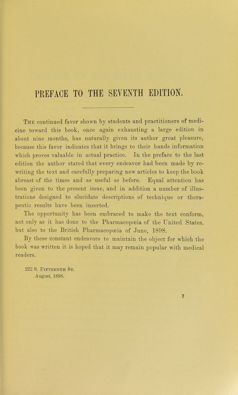 The continued favor shown by students and practitioners of medi- cine toward this book, once again exhausting a large edition in about nine months, has naturally given its author great pleasure, because this favor indicates that it brings to their hands information which proves valuable in actual practice. In the preface to the last edition the author stated that every endeavor had been made by re- writing the text and carefully preparing new articles to keep the book abreast of the times and as useful as before. Equal attention has been given to the present issue, and in addition a number of illus- trations designed to elucidate descriptions of technique or thera- peutic results have been inserted. The opportunity has been embraced to make the text conform, not only as it has done to the Pharmacopoeia of the United States, but also to the British Pharmacopoeia of June, 1898. By these constant endeavors to maintain the object for which the book was written it is hoped that it may remain popular with medical readers. 222 S. Fifteenth St. August, 1898.