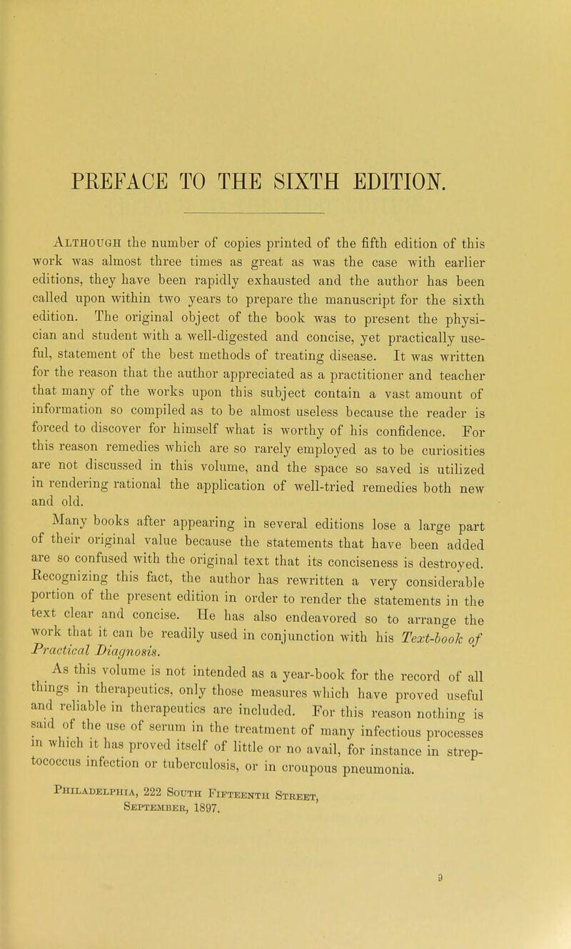 Although the number of copies printed of the fifth edition of this work was almost three times as great as was the case with earlier editions, they have been rapidly exhausted and the author has been called upon within two years to prepare the manuscript for the sixth edition. The original object of the book was to present the physi- cian and student with a well-digested and concise, yet practically use- ful, statement of the best methods of treating disease. It was written for the reason that the author appreciated as a practitioner and teacher that many of the works upon this subject contain a vast amount of information so compiled as to be almost useless because the reader is forced to discover for himself what is worthy of his confidence. For this reason remedies which are so rarely employed as to be curiosities are not discussed in this volume, and the space so saved is utilized in rendering rational the application of well-tried remedies both new and old. Many books after appearing in several editions lose a large part of their original value because the statements that have been added are so confused with the original text that its conciseness is destroyed. Recognizing this fact, the author has rewritten a very considerable portion of the present edition in order to render the statements in the text clear and concise. .He has also endeavored so to arrange the work that it can be readily used in conjunction with his Text-booh of Practical Diagnosis. As this volume is not intended as a year-book for the record of all things in therapeutics, only those measures which have proved useful and reliable in therapeutics are included. For this reason nothing is said of the use of serum in the treatment of many infectious processes m which It has proved itself of little or no avail, for instance in strep- tococcus infection or tuberculosis, or in croupous pneumonia. Philadelphia, 222 South Fifteenth Street, September, 1897.