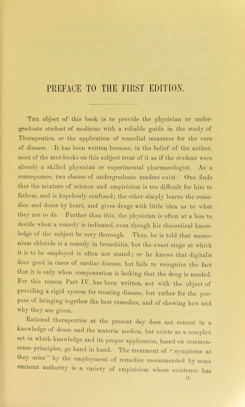 The object of this book is to provide the physician or under- graduate student of medicine with a reliable guide in the study of Therapeutics, or the application of remedial measures for the cure of disease. It has been written because, in the belief of the author, most of the text-books on this subject treat of it as if the student were already a skilled physician or experimental pharmacologist. As a consequence, two classes of undergraduate readers exist. One finds that the mixture of science and empiricism is too difficult for him to fathom, and is hopelessly confused; the other simply learns the reme- dies and doses by heart, and gives drugs with little idea as to what they are to do. Further than this, the physician is often at a loss to decide when a remedy is indicated, even though his theoretical know- ledge of the subject be very thorough. Thus, he is told that ammo- nium chloride is a remedy in bronchitis, but the exact stage at which it is to be employed is often not stated; or he knows that digitalis does good in cases of cardiac disease, but fails to recognize the fact that it is only when compensation is lacking that the drug is needed. For this reason Part IV. has been written, not with the object of providing a rigid system for treating disease, but rather for the pur- pose of bringing together the best remedies, and of showing how and why they are given. Rational therapeutics at the present day does not consist in a knowledge of doses and the materia medica, but exists as a complex art in which knowledge and its proper application, based on common- sense principles, go hand in hand. The treatment of  symptoms as they arise  by the employment of remedies recommended by some eminent authority is a variety of empiricism whose existence has