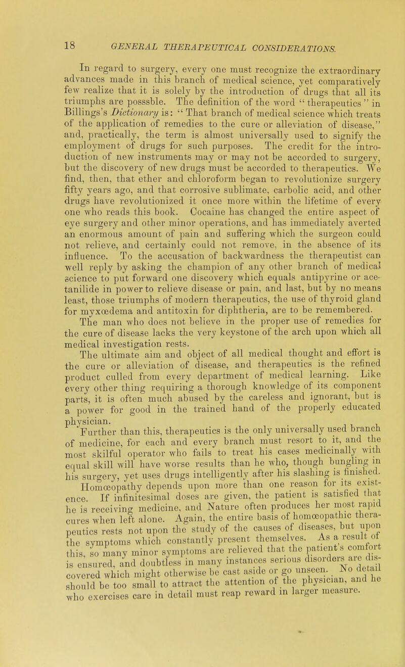 In regard to surgery, every one must recognize the extraordinary advances made in this branch of medical science, yet comparatively few realize that it is solely by the introduction of drugs that all its triumphs are posssble. The definition of the word  therapeutics  in Billings's Dictionary is:  That branch of medical science which treats of the application of remedies to the cure or alleviation of disease, and, practically, the term is almost universally used to signify the employment of drugs for such purposes. The credit for the intro- duction of new instruments may or may not be accorded to surgery, but the discovery of new drugs must be accorded to therapeutics. We find, then, that ether and chloroform began to revolutionize surgery fifty years ago, and that corrosive sublimate, carbolic acid, and other drugs have revolutionized it once more within the lifetime of every one who reads this book. Cocaine has changed the entire aspect of eye surgery and other minor operations, and has immediately averted an enormous amount of pain and sulFering which the surgeon could not relieve, and certainly could not remove, in the absence of its influence. To the accusation of backwardness the therapeutist can well reply by asking the champion of any other branch of medical science to put forward one discovery which equals antipyrine or ace- tanilide in power to relieve disease or pain, and last, but by no means least, those triumphs of modern therapeutics, the use of thyroid gland for myxoedema and antitoxin for diphtheria, are to be remembered. The man who does not believe in the proper use of remedies for the cure of disease lacks the very keystone of the arch upon which all medical investigation rests. The ultimate aim and object of all medical thought and effort is the cure or alleviation of disease, and therapeutics is the refined product culled from every department of medical learning. Like every other thing requiring a thorough knowledge of its component parts, it is often much abused by the careless and ignorant, but is a power for good in the trained hand of the properly educated physician. . j i, i. Further than this, therapeutics is the only universally used brancn of medicine, for each and every branch must resort to it, and the most skilful operator who fails to treat his cases medicinally with equal skill will have worse results than he who, though bungling in his surgery, yet uses drugs intelligently after his slashing is finished. Homoeopathy depends upon more than one reason for its exist- ence If infinitesimal doses are given, the patient is satisfied that he is receiving medicine, and Nature often produces her most rapid cures when left alone. Again, the entire basis of homoeopathic thera- this so many minor symptoms are relievea tnac me pn.uL^n^^ .u^x... s e;surrd, a^nd doubtfess in many instances serious d-ordei. are dis- covered which might otherwise be cast aside or go unseen. No detail shou d bitoo small to attract the attention of the physician, and he who exercises care in detail must reap reward in larger measure.