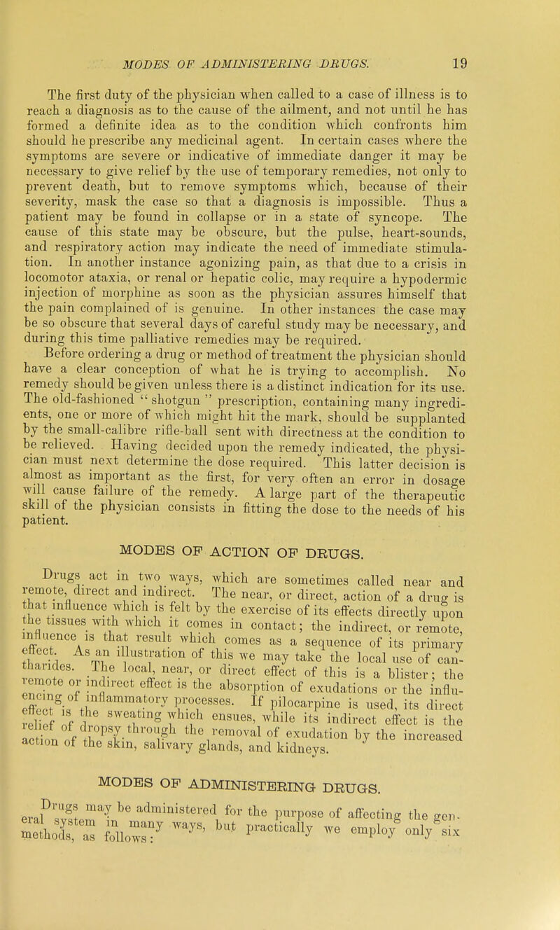 The first duty of the physician when called to a case of illness is to reach a diagnosis as to the cause of the ailment, and not until he has formed a definite idea as to the condition which confronts him should he prescribe any medicinal agent. In certain cases where the symptoms are severe or indicative of immediate danger it may be necessary to give relief by the use of temporary remedies, not only to prevent death, but to remove symptoms which, because of their severity, mask the case so that a diagnosis is impossible. Thus a patient may be found in collapse or in a state of syncope. The cause of this state may be obscure, but the pulse, heart-sounds, and respiratory action may indicate the need of immediate stimula- tion. In another instance agonizing pain, as that due to a crisis in locomotor ataxia, or renal or hepatic colic, may require a hypodermic injection of morphine as soon as the physician assures himself that the pain complained of is genuine. In other instances the case may be so obscure that several days of careful study maybe necessary, and during this time palliative remedies may be required. Before ordering a drug or method of treatment the physician should have a clear conception of what he is trying to accomplish. No remedy should be given unless there is a distinct indication for its use. The old-fashioned shotgun  prescription, containing many ingredi- ents, one or more of which might hit the mark, should be supplanted by the small-calibre rifle-ball sent with directness at the condition to be relieved. Having decided upon the remedy indicated, the physi- cian must next determine the dose required. This latter decision is almost as important as the first, for very often an error in dosage will cause failure of the remedy. A large part of the therapeutic skill of the physician consists in fitting the dose to the needs of his patient. MODES OP ACTION OF DRUGS. Drugs act in two ways, which are sometimes called near and remote direct and indirect. The near, or direct, action of a drug is that influence which is felt by the exercise of its elfects directly upon the tissues with which it comes in contact; the indirect, or remote, influence IS that result which comes as a sequence of its primary 21% tT °f we may take the local use of can- ^^'^i 0^ di^-ect elfect of this is a blister; the euHnl 'f fabsorption of exudations or the influ- effnct^if processes. If pilocarpine is used, its direct rel of of 1 ' ''I ^'t ^^'^^ <^ffect is the let on of 1^^ the removal of exudation by the increased action of the skin, salivary glands, and kidneys. MODES OP ADMINISTERING- DRUGS. ev^lZffJ^'^ administered for the purpose of affecting the gen- ZliXX follow:-' ^™'^' '''' ''^^''^^''^ - cmplo/only^ix