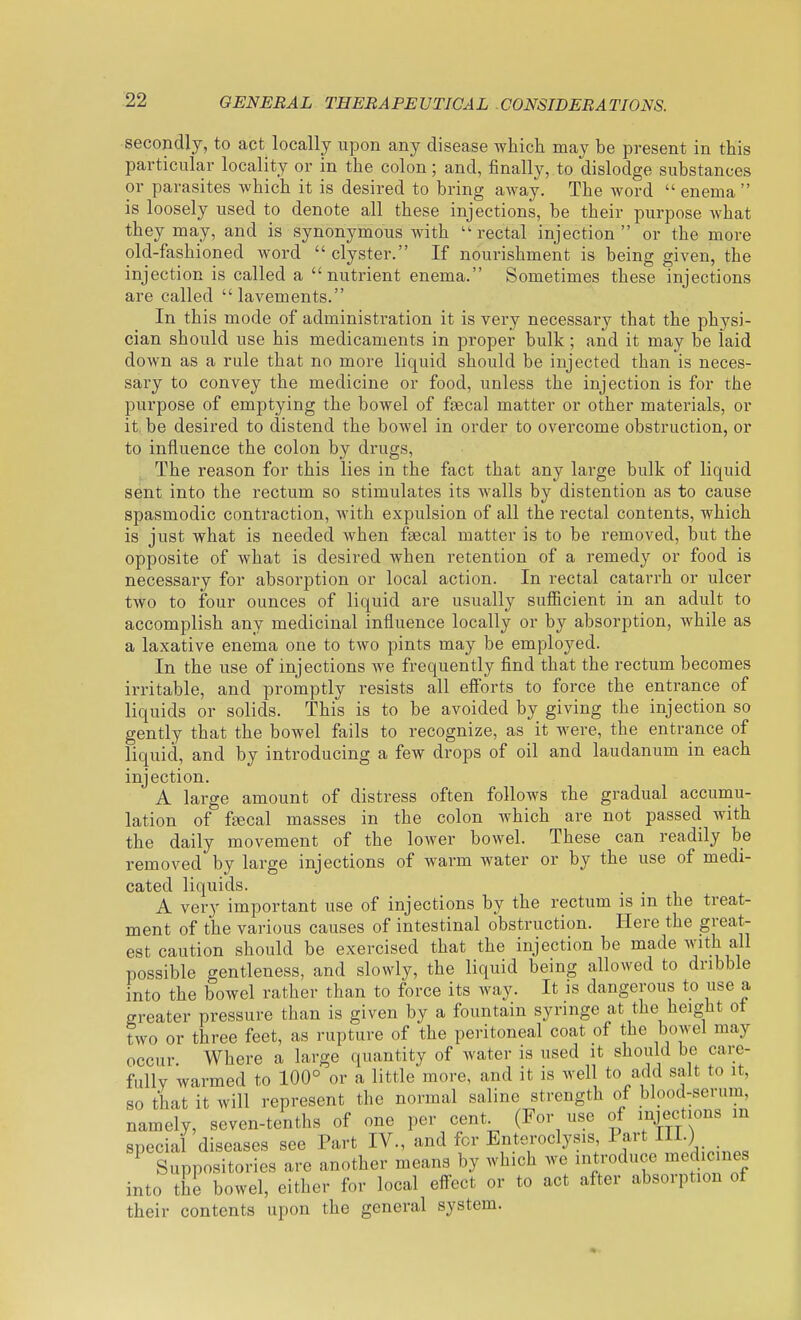 -22 secondly, to act locally upon any disease which may be present in this particular locality or in the colon; and, finally, to dislodge substances or parasites which it is desired to bring away. The word enema is loosely used to denote all these injections, be their purpose what they may, and is synonymous Avith  rectal injection  or the more old-fashioned Avord clyster. If nourishment is being given, the injection is called a nutrient enema. Sometimes these injections are called lavements. In this mode of administration it is very necessary that the physi- cian should use his medicaments in proper bulk; and it may be laid down as a rule that no more liquid should be injected than is neces- sary to convey the medicine or food, unless the injection is for the purpose of emptying the bowel of faecal matter or other materials, or it, be desired to distend the bowel in order to overcome obstruction, or to influence the colon by drugs. The reason for this lies in the fact that any large bulk of liquid sent into the rectum so stimulates its walls by distention as to cause spasmodic contraction, Avith expulsion of all the rectal contents, Avhich is just what is needed Avhen fsecal matter is to be removed, but the opposite of what is desired when retention of a remedy or food is necessary for absorption or local action. In rectal catari'h or ulcer two to four ounces of liquid are usually sufficient in an adult to accomplish any medicinal influence locally or by absorption, Avhile as a laxative enema one to two pints may be employed. In the use of injections Ave frequently find that the rectum becomes irritable, and promptly resists all efi'orts to force the entrance of liquids or solids. This is to be avoided by giving the injection so gently that the bowel fails to recognize, as it were, the entrance of liquid, and by introducing a few drops of oil and laudanum in each injection. A large amount of distress often follows the gradual accumu- lation of fsecal masses in the colon which are not passed with the daily movement of the lower bowel. These can readily be removed by large injections of warm water or by the use of medi- cated liquids. A very important use of injections by the rectum is m the treat- ment of the various causes of intestinal obstruction. Here the great- est caution should be exercised that the injection be made Avith all possible gentleness, and slowly, the liquid being allowed to dribble into the bowel rather than to force its Avay. It is dangerous to use a greater pressure than is given by a fountain syringe at the height ot two or three feet, as rupture of the peritoneal coat of the bowel may occur. Where a large quantity of water is used it should be care- fully warmed to 100° or a little more, and it is well to add salt to it, so that it will represent the normal saline strength of blood-serum, namely, seven-tenths of one per cent^ (For use of injections m special diseases see Part IV., and for Enteroclysis, Part III.) _ ^ Suppositories are another means by which we introduce medicines into the bowel, either for local effect or to act after absorption of their contents upon the general system.