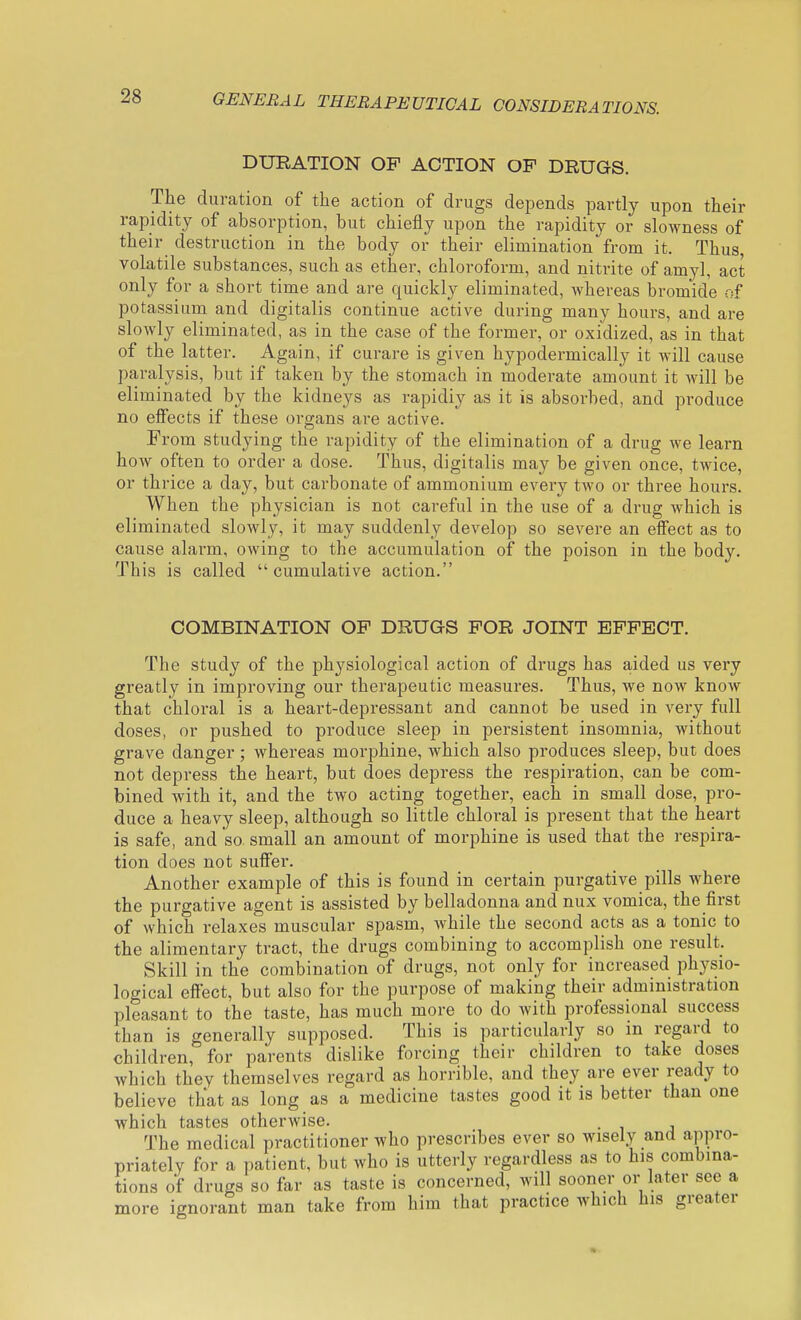DUEATION OF ACTION OP DRUGS. The duration of the action of drugs depends partly upon their rapidity of absorption, but chiefly upon the rapidity or slowness of their destruction in the body or their elimination from it. Thus, volatile substances, such as ether, chloroform, and nitrite of amyl, act only for a short time and are quickly eliminated, whereas bromide of potassium and digitalis continue active during many hours, and are slowly eliminated, as in the case of the former, or oxidized, as in that of the latter. Again, if curare is given hypodermically it will cause paralysis, but if taken by the stomach in moderate amount it will be eliminated by the kidneys as rapidly as it is absorbed, and produce no effects if these organs are active. From studying the rapidity of the elimination of a drug we learn how often to order a dose. Thus, digitalis may be given once, twice, or thrice a day, but carbonate of ammonium every two or three hours. When the physician is not careful in the use of a drug which is eliminated slowly, it may suddenly develop so severe an effect as to cause alai-m, owing to the accumulation of the poison in the body. This is called cumulative action. COMBINATION OP DRUGS POR JOINT EPFECT. The study of the physiological action of drugs has aided us very greatly in improving our therapeutic measures. Thus, we now know that chloral is a heart-depressant and cannot be used in very full doses, or pushed to produce sleep in persistent insomnia, without grave danger; whereas morphine, which also produces sleep, but does not depress the heart, but does depress the respiration, can be com- bined with it, and the two acting together, each in small dose, pro- duce a heavy sleep, although so little chloral is pi-eseut that the heart is safe, and so small an amount of morphine is used that the respira- tion does not suffer. Another example of this is found in certain purgative pills where the purgative agent is assisted by belladonna and nux vomica, the first of which relaxes muscular spasm, while the second acts as a tonic to the alimentary tract, the drugs combining to accomplish one result. Skill in the combination of drugs, not only for increased physio- logical effect, but also for the purpose of making their administration pleasant to the taste, has much more to do with professional success than is generally supposed. This is particularly so in regard to children, for parents dislike forcing their children to take doses which thev themselves regard as horrible, and they are ever ready to believe that as long as a medicine tastes good it is better than one which tastes otherwise. . The medical practitioner who prescribes ever so wisely and appro- priately for a patient, but who is utterly regardless as to his combina- tions of drugs so far as taste is concerned, will sooner or later see a more ignorant man take from him that practice which his greater