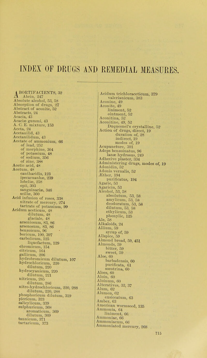 INDEX OF DRUGS AND REMEDIAL MEASURES. A BOETIFACIENTS, 32 ii Abrin, 247 Absolute alcohol, 53, 58 Absorption of drugs, 27 Abstract of aconite, 52 Abstracts, 24 Acacia, 43 Acacise gummi, 43 A. C. E. mixture, 153 Aceta, 24 Acetauilid, 43 Acetanilidum, 43 Acetate of ammonium, 66 of lead, 252 of morjjhine, 304 of potassium, 48 of sodium, 356 of zinc, 388 Acetic aoid, 48 Acetum, 48 cantharidis, 123 ipecacuanhfB, 239 lobelife, 258 opii, 303 sanguinarisB, 346 scillse, 360 Acid infusion of roses, 338 nitrate of mercury, 274 tartrate of potassium, 99 Acidum aceticum, 48 dilutum, 48 glaciale, 48 arseniosum, 83, 86 arsenosum, 83, 86 benzoicum, 96 boricum, 100, 397 carbolicum, 125 liquefactum, 129 chromicum, 154 citricum, 104 gallicum, 206 hydrobrornicum dilutum, 107 hydrochloricum, 220 dilutum, 220 hydrocyanicum, 220 dilutum, 221 nitricum, 285 dilutum, 286 nitro-hydrochloricum, 220, 288 dilutum, 220, 288 phosphoricum dilutum, 319 picricum, 323 salicylicum, 339 sulphuricum, 368 aromaticum, 369 dilutum, 369 tannicum, 371 tarhiricum, 373 Acidum tricbloraceticum, 379 valerianicum, 383 Aconiue, 49 Aconite, 49 liniment, 52 ointment, 52 Aconitina, 52 Aconitine, 49, 52 Duquesnel's crystalline, 52 Action of drugs, direct, 19 duration of, 28 indirect, 19 modes of, 19 Acupuncture, 391 Adeps benzoinatus, 96 lanse hydrosus, 249 Adhesive plaster, 334 Administering drugs, modes of, 19 Adonidin, 52 Adonis vernalis, 52 ^ther, 194 purificatus, 194 Agaric, 53 Agaricin, 53 Alcohol, 53, 58 absolutum, 53, 58 amylicum, 53, 58 deodoratum, 53, 58 dilutum, 53, 58 ethylicum, 53 phenylic, 125 Ale, 58 Alkaloids, 24 Allium, 59 syrup of, 59 Allspice, 59 Almond bread, 59, 451 Almonds, 59 bitter, 59 sweet, 59 Aloe, 60 barbadensis, 60 purificata, 61 socotrina, 60 Aloes, 60 Aloin, 60 Aloinum, 60 Alteratives, 32, 37 Alum, 62 Alumen, 02 cxsiccatum, 63 Amber, 63 American wormseed, 135 Ammonia, 64 linimont, 66. Ammcmiac, 66 Ammoniacuni, 66 I Amnion iated mercury, 268