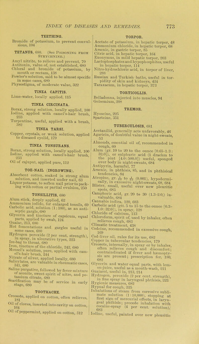TEETHING. Bromide of potassium, to prevent convul- sious, 104 TETANUS, 680. (Sec Poisoning feom Strychnine.) Amyl uitrite, to relieve aud prevent, 70 Antitoxin, value of, not established, 680 Chloral and bromide of potassium, by mouth or rectum, 138 Fowler's solution, said to be almost specific in some cases, 680 Physostigma, of moderate value, 322 TINEA CAPITIS. Lime-water, locally applied, 115 TINEA CIRCINATA. Borax, strong solution, locally applied, 100 Iodine, applied with camelVhair brush, 233 Turpentine, useful, applied with a brush, 382 TINEA TARSI. Copper, crystals, or weak solution, applied to diseased eyelid, 179 TORPOR. Acetate of potassium, in hepatic torpor, 48 Ammonium chloride, in hepatic torpor, 68 Arsenic, in gastric torpor, 85 Citric acid, in hepatic torpor, 164 Euonymus, in mild hepatic torpor, 203 Lactophosphates aud hypophosphites, useful in hepatic torpor, 114 Nitro-hydrochloric acid, in torpor of liver, 288 Eussian and Turkish baths, useful in tor- pidity of skin aud kidneys, 424 Taraxacum, in hepatic torpor, 373 TORTICOLLIS. Belladonna, injected into muscles, 94 Gelsemium, 208 TINEA TONSURANS. Borax, strong solution, locally applied, 100 Iodine, applied with camel's-hair brush 233 Oil of cajuput, applied pure, 112 TOE-NAIL (INGROWING). Absorbent cotton, soaked in strong alum solution, and inserted under nail, 63 Liquor potassEe, to soften nail prior to pack- ing with cotton or partial evulsion, 250 TONSILLITIS, 680 Alum stick, deeply applied, 62 Ammonium iodide, for enlarged tonsils, 69 Carbolic acid, solution (1:100), as an anti- septic gargle, 680 Glycerin and tincture of capsicum, equal parts, applied by swab, 124 Guaiac, 213, 680 Hot fomentations and gargles useful in some cases, 680 Hydrogen peroxide (2 per ceut. strength), in spray, in ulcerative types, 223 Ice-bag to throat, G80 Iron, tincture of the chloride, 242 680 Monsel's solution, pure, applied with cam- el's-hair brush, 244 Nitrate of silver, applied locally, 680 •^n ^''ilw'ibleiu rheumatic cases. Saline purgative, followed by fever mixture of aconite, sweet spirit of nitre, and po- tassium citrate, 680 Scarification may be of service in early stage, 680 ^ TOOTHACHE. Creosote, applied on cotton, often relieves, 181 Oil of cloves, inserted into cavity on cotton, lo4 Oil of peppermint, applied on cotton, 312 TREMOR. Hyoscine, 225 Sparteine, 351 TUBERCULOSIS, 681 Acetanilid, generally acts unfavorably, 46 Agaricin, of doubtful value in night-sweats, 53 Almonds, essential oil of, recommended in cough, 60 Alum (gr. 10 to 20 to the ounce [0.65-1.3: 32.0]), or sulphuric acid (1 drachm to the pint [4.0:500.0]) useful, sponged over body in night-sweats, 684 Antipyrin, harmful, 77 Arsenic, in phthisis, 85, and in phthisical tendencies, 84 Atropine, gr. to ^ (0.001), hypodermi- cally, in excessive night-sweats, 68, 684 Blister, small, useful over new pleuritic spots, 683 Camphoric acid, gr. 20 to 30 (1.3-2.0,) in- valuable, 684 Cannabis iiidica, 120, 683 Carbolic acid (gtt. 5 to 15 to the ounce [0.3- 1.0:32.0]), in spray, 128 Chloride of calcium, 113 Chloroform, spirit of, used by inhaler, often relieves cough, 683 Climatic treatment, 438 Codeine, recommended in excessive cough. 169 * ' Cod-liver oil, rules for its use, 682 Copper in tubercular tendencies, 179 Creosote, internally, in spray or by inlialer, often relieves cougli and di'sconifort; contraindicated if fever and lupiiioi)ty- sis are present; prescription for, 180, 682 Glycerin and water equal parts, witli lem- on-juice, useful as a mouth-wash, 211 Guaiacol, useful in, 213, 214 Hydrogen, peroxide (2 jier cent, strength), in fine spray in laryngeal phthisis, 223 Hygienic nusasiires, 682 Hypnal fin- cough, 225 Iniiahitions of steatn from corrosive subli- mate solution (1:10,000), stopping at first sign of incrcuriiil effects, in hiryn- geal phthisis; precede iiilialation With cocaine-spray (4 per cent, solution). Iodine, useful, painted over new pleuritic