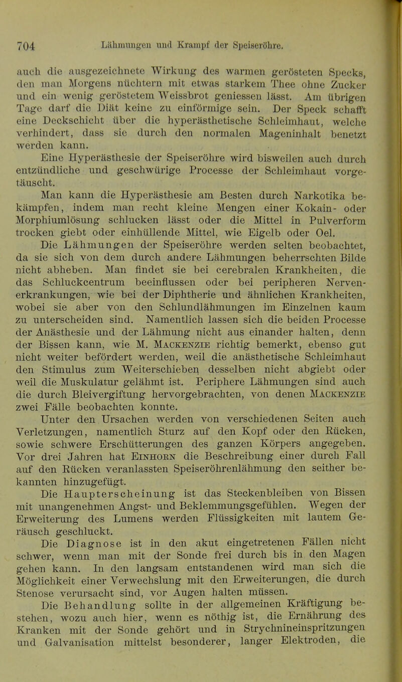 auch die ausgezeichnete Wirkung des warmen gerösteten Specks, den man Morgens nüchtern mit etwas starkem Thee ohne Zucker und ein wenig geröstetem Weissbrot geniessen lässt. Am übrigen Tage darf die Diät keine zu einförmige sein. Der Speck schafft eine Deckschiclit über die hyperästhetische Schleimhaut, welche verhindert, dass sie durch den normalen Mageninhalt benetzt werden kann. Eine Hyperästhesie der Speiseröhre wird bisweilen auch durch entzündliche und geschwürige Processe der Schleimhaut vorge- täuscht. Man kann die Hyperästhesie am Besten durch Narkotika be- kämpfen, indem man recht kleine Mengen einer Kokain- oder Morphiumlösung schlucken lässt oder die Mittel in Pulverform trocken giebt oder einhüllende Mittel, wie Eigelb oder Oel. Die Lähmungen der Speiseröhre werden selten beobachtet, da sie sich von dem durch andere Lähmungen beherrschten Bilde nicht abheben. Man findet sie bei cerebralen Krankheiten, die das Schluckcentrum beeinflussen oder bei peripheren Nerven- erkrankungen, wie bei der Diphtherie und ähnlichen Krankheiten, wobei sie aber von den Schlundlähmungen im Einzelnen kaum zu unterscheiden sind. Namentlich lassen sich die beiden Processe der Anästhesie und der Lähmung nicht aus einander halten, denn der Bissen kann, wie M. Mackenzie richtig bemerkt, ebenso gut nicht weiter befördert werden, weil die anästhetische Schleimhaut den Stimulus zum Weiterschieben desselben nicht abgiebt oder weil die Muskulatur gelähmt ist. Periphere Lähmungen sind auch die durch Bleivergiftung hervorgebrachten, von denen Mackenzie zwei Fälle beobachten konnte. Unter den Ursachen werden von verschiedenen Seiten auch Verletzungen, namentlich Sturz auf den Kopf oder den Rücken, sowie schwere Erschütterungen des ganzen Körpers angegeben. Vor drei Jahren hat Einhoen die Beschreibung einer durch Fall auf den Rücken veranlassten Speiseröhrenlähmung den seither be- kannten hinzugefügt. Die Haupterscheinung ist das Steckenbleiben von Bissen mit unangenehmen Angst- und Beklemmungsgefühlen. Wegen der Erweiterung des Lumens werden Flüssigkeiten mit lautem Ge- räusch geschluckt. Die Diagnose ist in den akut eingetretenen Fällen nicht schwer, wenn man mit der Sonde frei durch bis in den Magen gehen kann. In den langsam entstandenen wird man sich die Möglichkeit einer Verwechslung mit den Erweiterungen, die durch Stenose verursacht sind, vor Augen halten müssen. Die Behandlung sollte in der allgemeinen Kräftigung be- stehen, wozu auch hier, wenn es nöthig ist, die Ernährung des Kranken mit der Sonde gehört und in Strychnineinspritzungen und Galvanisation mittelst besonderer, langer Elektroden, die