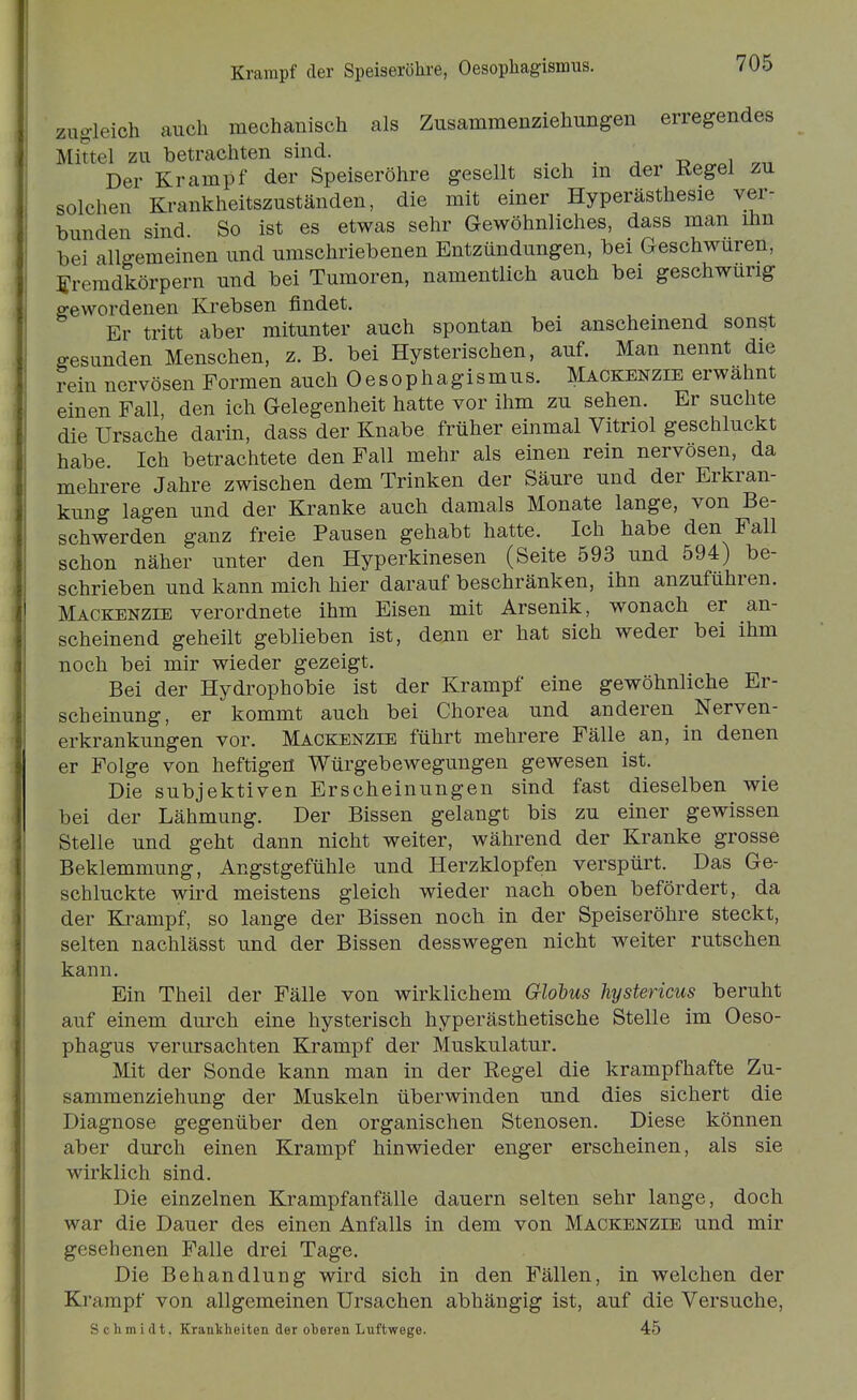 Krampf der Speiseröhre, Oesopliagismus. g-leich auch mechanisch als Zusammenziehungen erregendes Mittel zu betrachten sind. . • . -d.^oI Der Krampf der Speiseröhre gesellt sich m der Regel zu solchen Krankheitszuständen, die mit einer Hyperästhesie ver- bunden sind. So ist es etwas sehr Gewöhnliches, dass man ihn bei allgemeinen und umschriebenen Entzündungen, bei Geschwüren, Fremdkörpern und bei Tumoren, namentlich auch bei geschwurig gewordenen Krebsen findet. Er tritt aber mitunter auch spontan bei anscheinend sonst gesunden Menschen, z. B. bei Hysterischen, auf. Man nennt die ?ein nervösen Formen auch Oesophagismus. Mackenzie erwähnt einen Fall den ich Gelegenheit hatte vor ihm zu sehen. Er suchte die Ursache darin, dass der Knabe früher einmal Vitriol geschluckt habe Ich betrachtete den Fall mehr als einen rein nervösen, da mehrere Jahre zwischen dem Trinken der Säure und der Erkran- kung lagen und der Kranke auch damals Monate lange, von Be- schwerden ganz freie Pausen gehabt hatte. Ich habe den Fall schon näher unter den Hyperkinesen (Seite 593 und 594) be- schrieben und kann mich hier darauf beschränken, ihn anzuführen. Mackenzie verordnete ihm Eisen mit Arsenik, wonach er an- scheinend geheilt geblieben ist, dejin er hat sich weder bei ihm noch bei mir wieder gezeigt. Bei der Hydrophobie ist der Krampf eine gewöhnliche Er- scheinung, er kommt auch bei Chorea und anderen Nerven- erkrankungen vor. Mackenzie führt mehrere Fälle an, in denen er Folge von heftigen Würgebewegungen gewesen ist. Die subjektiven Erscheinungen sind fast dieselben wie bei der Lähmung. Der Bissen gelangt bis zu einer gewissen Stelle und geht dann nicht weiter, während der Kranke grosse Beklemmung, Angstgefühle und Herzklopfen verspürt. Das Ge- schluckte wird meistens gleich wieder nach oben befördert, da der Ea-ampf, so lange der Bissen noch in der Speiseröhre steckt, selten nachlässt und der Bissen desswegen nicht weiter rutschen kann. Ein Theil der Fälle von wirklichem Glohus hystericus beruht auf einem durch eine hysterisch hyperästhetische Stelle im Oeso- phagus verursachten Krampf der Muskulatur. Mit der Sonde kann man in der Regel die krampfhafte Zu- sammenziehung der Muskeln überwinden und dies sichert die Diagnose gegenüber den organischen Stenosen. Diese können aber durch einen Krampf hinwieder enger erscheinen, als sie wirklich sind. Die einzelnen Krampfanfälle dauern selten sehr lange, doch war die Dauer des einen Anfalls in dem von Mackenzie und mir gesehenen Falle drei Tage, Die Behandlung wird sich in den Fällen, in welchen der Krampf von allgemeinen Ursachen abhängig ist, auf die Versuche, S c Ii m i (11, Krankheiten der oberen Luftwege. 45