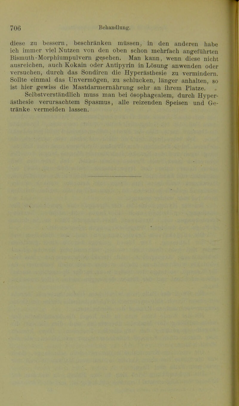 diese zu bessern, beschränken müssen, in den anderen habe ich immer viel Nutzen von den oben schon mehrfach angeführten Bismutii-Morphiumpulvern gesehen. Man kann, wenn diese nicht ausreichen, auch Kokain oder Antipyrin in Lösung anwenden oder versuchen, durch das Sondiren die Hyperästhesie zu vermindern. Sollte einmal das Unvermögen, zu schlucken, länger anhalten, so ist hier gewiss die Mastdarmernährung sehr an ihrem Platze. Selbstverständlich muss man bei ösophagcalem, durch Hyper- ästhesie verursachtem Spasmus, alle reizenden Speisen und Ge- tränke vermeiden lassen.