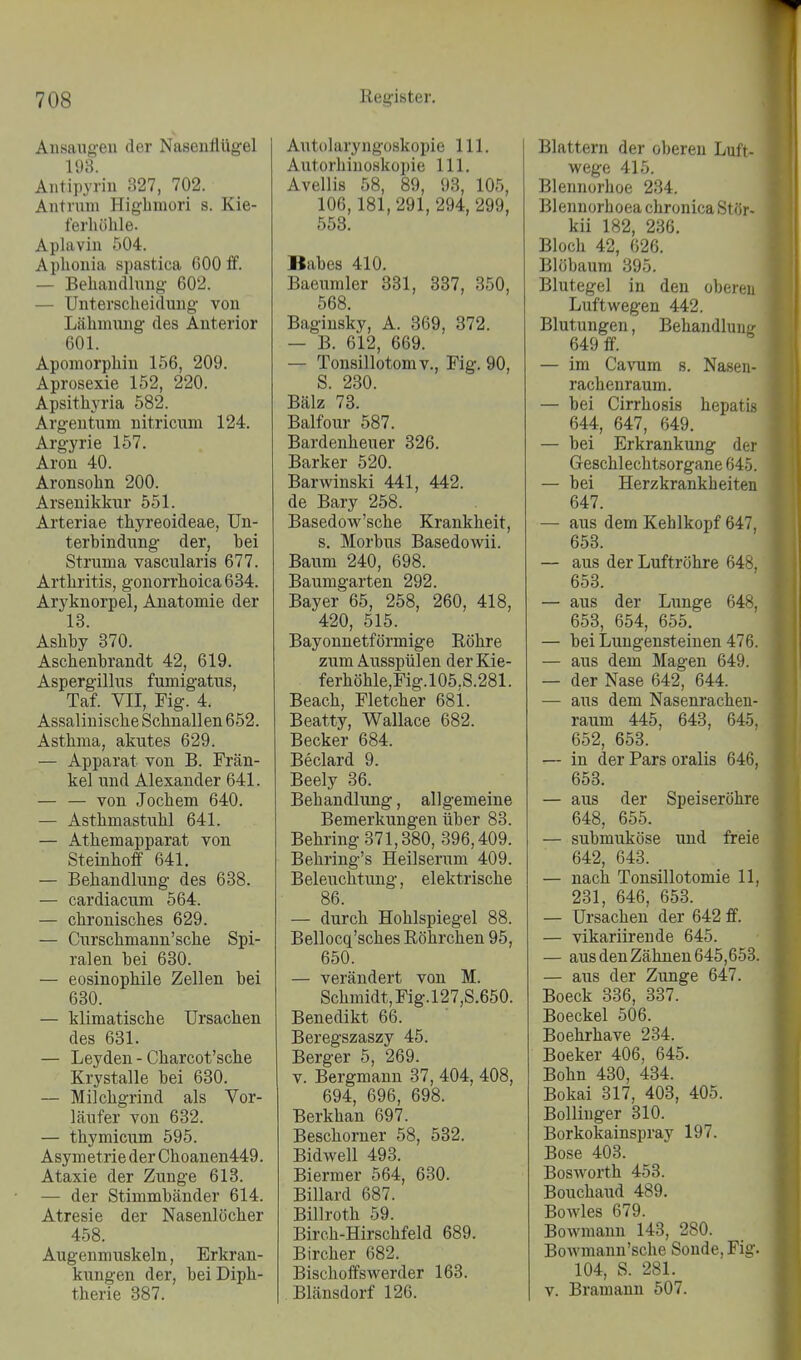 Aiisaugeu der Nasenflügel 193. Antipyrin 327, 702. Aiitrum Higbmori s. Kie- ferhöhle. Aplaviii 504. Aphonia spastica 600 ff. — Behaiulhmg- 602. — Unterscheidung von Lähimmg des Anterior 601. Apomorphin 156, 209. Aprosexie 152, 220. Apsithyria 582. Argen tum nitricum 124. Argyrie 157. Aron 40. Aronsohn 200. Arsenikkur 551. Arteriae thyreoideae, Un- terbindung der, hei Struma vascularis 677. Arthritis, gonorrhoica 684. Aryknorpel, Anatomie der 13. Ashhy 370. Aschenhrandt 42, 619. Aspergillus fumigatus, Taf. VII, Fig. 4. Assaliuische Schnallen 652. Asthma, akutes 629. — Apparat von B. Fran- kel und Alexander 641. — — von Jochem 640. — Asthmastuhl 641. — Athemapparat von Steinhoff 641. — Behandlung des 638. — cardiacum 564. — chronisches 629. — Ciirschmann'sche Spi- ralen hei 630. — eosinophile Zellen bei 630. — klimatische Ursachen des 631. — Leyden - Charcot'sche Krystalle bei 630. — Milchgrind als Vor- läufer von 632. — thymicum 595. Asym etrie der Choanen449. Ataxie der Zunge 613. — der Stimmbänder 614. Atresie der Nasenlöcher 458. Augenmuskeln, Erkran- kungen der, bei Diph- therie 387. Autolaryngoskopie III. Autorhinoskopie III. Avellis 58, 89, 93, 105, 106,181, 291, 294, 299, 558. Babes 410. Baeumler 881, 887, 350, 568. Bagiusky, A. 369, 372. — B. 612, 669. — Tonsillotomv., Fig. 90, S. 230. Bälz 78. Balfour 587. Bardenheuer 326. Barker 520. Barwinski 441, 442. de Bary 258. Basedow'sche Krankheit, s. Morbus Basedowii. Baum 240, 698. Baumgarten 292. Bayer 65, 258, 260, 418, 420, 515. Bayonnetförmige Röhre zum Ausspülen der Kie- ferhöhle,Fig.l05.S.281. Beach, Fletcher 681. Beatty, Wallace 682. Becker 684. Beclard 9. Beely 36. Behandlung, allgemeine Bemerkungen über 83. Behring 371,380, 396,409. Behring's Heilserum 409. Beleuchtung, elektrische 86. — durch Hohlspiegel 88. Bellocq'sches Röhrchen 95, 650. — verändert von M. Schmidt, Fig.l27,S.650. Benedikt 66. Beregszaszy 45. Berger 5, 269. V. Bergmann 37, 404, 408, 694, 696, 698. Berkhan 697. Beschorner 58, 582. Bidwell 493. Biermer 564, 630. Billard 687. Billroth 59. Birch-Hirschfeld 689. Bircher 682. Bischoffswerder 163. Blänsdorf 126. Blattern der oberen Luft- wege 415. Blennorhoe 234. Blennorhoea chronica Stör- kii 182, 236. Bloch 42, 626. Blöbaum 395. Blutegel in den obereu Luftwegen 442. Blutungen, Behandluufr 649 ff. — im Cavum s. Nasen- rachenraum. — bei Cirrhosis hepatis 644, 647, 649. — bei Erkrankung der Geschlechtsorgane 645. — bei Herzkrankheiten 647. — aus dem Kehlkopf 647, 653. — aus der Luftröhre 648, 653. — aus der Lunge 648, 653, 654, 655. — bei Lungensteinen 476. — aus dem Magen 649. — der Nase 642, 644. — aus dem Nasenrachen- raum 445, 643, 645, 652, 653. — in der Pars oralis 646, 653. — aus der Speiseröhre 648, 655. — submuköse und freie 642, 643. — nach Tonsillotomie 11, 231, 646, 653. — Ursachen der 642 ff. — vikariirende 645. — aus den Zähnen 645,653. — aus der Zunge 647. Boeck 336, 337. Boeckel 506. Boehrhave 234. Boeker 406, 645. Bohn 430, 434. Bokai 317, 403, 405. Bolliuger 310. Borkokainspray 197. Bose 403. Bosworth 453. Boucha\id 489. Bowles 679. Bowmann 143, 280. BoAvmann'sche Sonde, Fig. 104, S. 281. V. Bramauu 507.