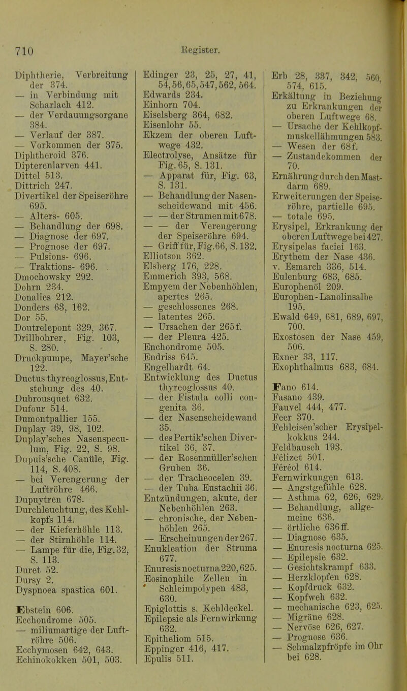 Diphtherie, Verbreitung der 874. — iu Verbiudimg mit Scharlach 412. — der Verdauuug'sorgane 384. — Verlauf der 387. - Vorkommen der 875. Diplitheroid 376. Dipterenlarven 441. Dittel 513. Dittrich 247. Divertikel der Speiseröhre 695. — Alters- 605. — Behandlung der 698. — Diagnose der 697. — Prognose der 697. — Pulsions- 696. — Traktions- 696. . Dmochowsky 292. Dohm 284. Donalies 212. Donders 68, 162. Dor 55. Doutrelepont 329, 367. Drillbohrer, Fig. 103, S. 280. Druckpumpe, Mayer'sche 122. Ductus thyreoglossus, Ent- stehung des 40. Dubrousquet 682. Dufour 514. Dumontpallier 155. Duplay 39, 98, 102. Duplay'sches Nasenspecu- lum, Fig. 22, S. 98. Dupuis'sche Canüle, Fig. 114, S.408. — bei Verengerung der Luftröhre 466. Dupuytren 678. Durchleuchtung, des Kehl- kopfs 114. — der Kieferhöhle 113. — der Stirnhöhle 114. — Lampe für die, Fig. 32, S. 113. Luret 52. Dursy 2. Dyspnoea spastica 601. Ebstein 606. Ecchondrome 505. — miliumartige der Luft- röhre 506. Ecchymosen 642, 648. Echinokokken 501, 503. Edinger 23, 25, 27, 41, 54,56,65,547,562, 564. Edwards 234. Einhorn 704. Eiseisberg 364, 682. Eisenlohr 55. Ekzem der oberen Luft- wege 432. Electrolyse, Ansätze für Fig. 65, S. 131. — Apparat für, Fig. 63, S. 131. — Behandlung der Nasen- scheidewaud mit 456. der Strumen mit 678. — — der Verengerung der Speiseröhre 694. — Grifffür,Fig.66, S.132. Elliotson 362. Eisberg 176, 228. Emmerich 393, 568. Empyem der Nebenhöhlen, apertes 265. — geschlossenes 268. — latentes 265. — Ursachen der 265 f. — der Pleura 425. Enchondrome 505. Endriss 645. Engelhardt 64. Entwicklung des Ductus thyreoglossus 40. — der Fistula colli con- genita 36. — der Nasenscheidewand 35. — des Pertik'schen Diver- tikel 36, 37. — der Eosenmüller'schen Gruben 86. — der Tracheocelen 39. — der Tuba Eustachii 36. Entzündungen, akute, der Nebenhöhlen 268. — chronische, der Neben- höhlen 265. — Erscheinungen der 267. Enukleation der Struma 677. Enuresis nocturna 220,625. Eosinophile Zellen in ' Schleimpolypen 483, 680. Epiglottis s. Kehldeckel. Epilepsie als Fernwirkung 632. Epitheliom 515. Eppinger 416, 417. Epulis 511. Erb 28, 337, 342, 560 574, 615. Erkältung in Beziehung zu Eikrankuugen der oberen Luftwege 68. — Ursache der Kehlkopf- muskellähraungen 583. — Wesen der 68 f. — Zustandekommen der 70. Ernährung durch den Mast- darm 689. Erweiteningen der Speise- röhre, partielle 695. — totale 695. Erysipel, Erkrankung der oberen Luftwege bei 427. Erysipelas faciei 168. Erythem der Nase 436. V. Esmarch 336, 514. Eulenburg 683, 685. Europhenöl 209. Europhen - Lanolinsalbe 195 Ewald 649, 681, 689, 697, 700. Exostosen der Nase 459, 506. Exner 33, 117. Exophthalmus 683, 684. Fano 614. Fasano 439. Fauvel 444, 477. Feer 370. Fehleisen'scher Erysipel- kokkus 244. Feldbausch 193. Felizet 501. Fereol 614. Fern Wirkungen 613. — Angstgefühle 628. — Asthma 62, 626, 629. — Behandlung, allge- meine 636. — örtliche 636 ff. — Diagnose 685. — Enuresis nocturna 625. — Epilepsie 632. — Gesichtskrampf 633. — Herzklopfen 628. — Kopfdruck 632. — Kopfweh 632. — mechanische 628, 625. — Migräne 628. — Nervöse 626, 627. — Prognose 636. — Schinalzpfröpfe im Ohr bei 628.