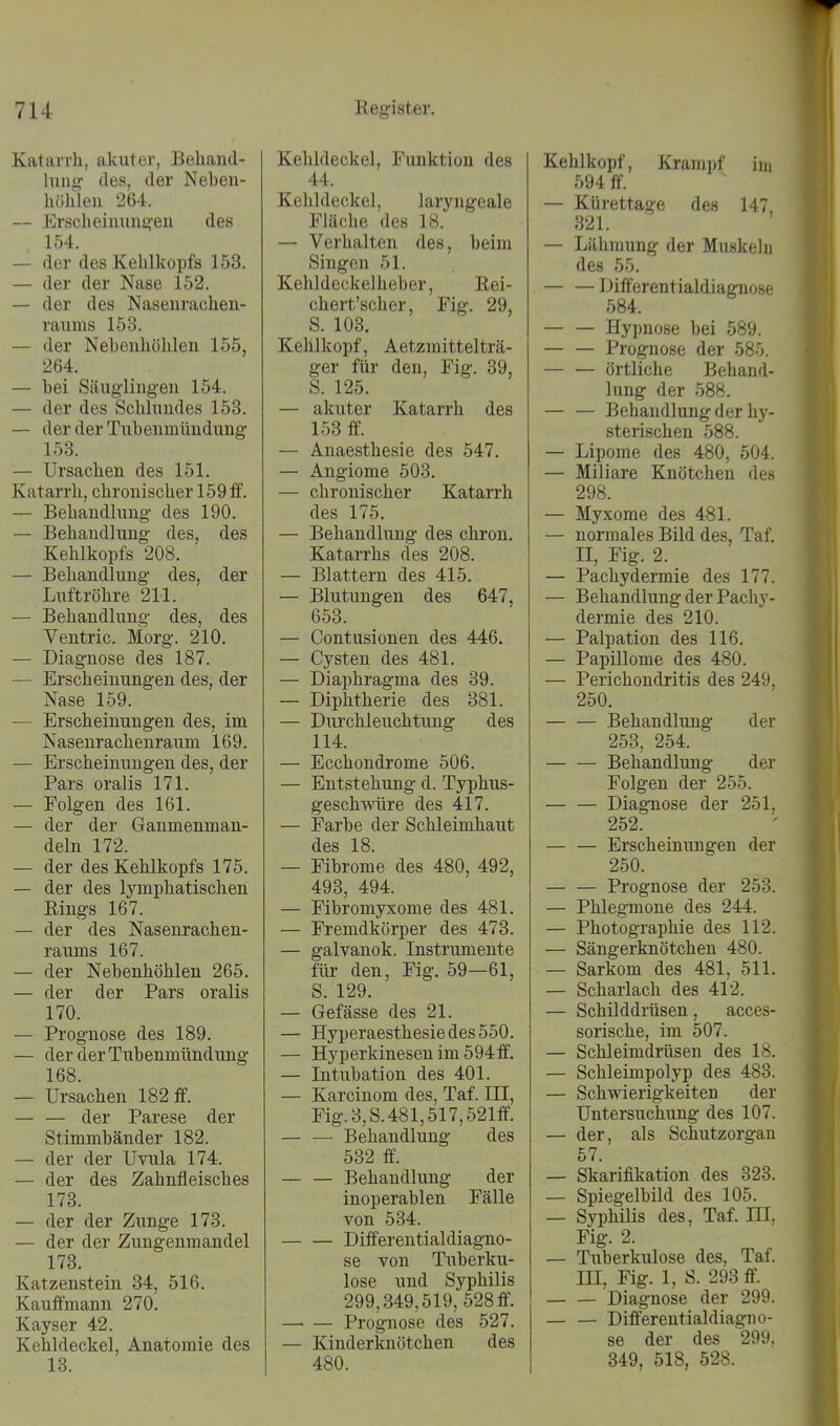 Katiuih, akuter, Behand- lung des, der Neben- höhlen — Erscheinungen des 154. — der des Kehlkopfs 153. — der der Nase 152. — der des Nasenrachen- raums 153. — der Nebenhöhlen 155, 264. — bei Säuglingen 154. — der des Schlundes 153. — der der Tubenmündung 153. — Ursachen des 151. Katarrh, chronischer 159 ff. — Behandlung des 190. — Behandlung des, des Kehlkopfs 208. — Behandlung des, der Luftröhre 211. — Behandlung des, des Ventric. Morg. 210. — Diagnose des 187. — Erscheinungen des, der Nase 159. — Erscheinungen des, im Nasenrachenraum 169. — Erscheinungen des, der Pars oralis 171. — Polgen des 161. — der der Gaumenman- deln 172. — der des Kehlkopfs 175. — der des lymphatischen Eings 167. — der des Nasenrachen- raums 167. — der Nebenhöhlen 265. — der der Pars oralis 170. — Prognose des 189. — der der Tubenmündung 168. — Ursachen 182 ff. — — der Parese der Stimmbänder 182. — der der Uvula 174. — der des Zahnfleisches 173. — der der Zunge 173. — der der Zungenmandel 173. Katzenstein 34, 516. Kaufmann 270. Kayser 42. Kehldeckel, Anatomie des 18. Kehldeckel, Funktion des 44. Kehldeckel, laryngeale Fläche des 18. — Verhalten des, beim Singen 51. Kehldeckelheber, Rei- chert'scher, Fig. 29, S. 103. Kehlkopf, Aetzmittelträ- ger für den, Fig. 39, S. 125. — akuter Katarrh des 153 ff. — Anaesthesie des 547. — Angiome 503. — chronischer Katarrh des 175. — Behandlung des chron. Katarrhs des 208. — Blattern des 415. — Blutungen des 647, 653. — Contusionen des 446. — Cysten des 481. — Diaphragma des 39. — Diphtherie des 381. — Durchleuchtung des 114. — Ecchondrome 506. — Entstehung d. Typhus- geschwüre des 417. — Farbe der Schleimhaut des 18. — Fibrome des 480, 492, 493, 494. — Fibromyxome des 481. — Fremdkörper des 473. — galvanok. Instrumente für den, Fig. 59—61, S. 129. — Gefässe des 21. — Hyperaesthesiedes550. — Hyperkinesenim594ff. — Intubation des 401. — Karcinom des, Taf. III, Fig.3,S.481,517,521ff. Behandlung des 532 ff. Behandlung der inoperablen Fälle von 534. Differentialdiagno- se von Tuberku- lose und Syphilis 299,349,519, 528 ff. Prognose des 527. — Kinderitnötchen des 480. Kehlkopf, Krampf im 594 ff. — Kürettage des 147 321. — Lähmung der Muskeln des 55. — — Diff'erentialdiagnose 584. Hypnose bei 589. — — Prognose der 585. — — örtliche Behand- lung der 588. — — Behandlung der hy- sterischen 588. — Lipome des 480, 504. — Miliare Knötchen des 298. — Myxome des 481. — normales Bild des, Taf. II, Fig. 2. — Pachydermie des 177. — Behandlung der Pachy- dermie des 210. — Palpation des 116. — Papillome des 480. — Perichondritis des 249. 250. — — Behandlung der 253, 254. Behandlung der Folgen der 255. — — Diagnose der 251. 252. — — Erscheinungen der 250. Prognose der 253. — Phlegmone des 244. — Photographie des 112. — Sängerknötchen 480. — Sarkom des 481, 511. — Scharlach des 412. — Schilddrüsen, acces- sorische, im 507. — Schleimdrüsen des 18. — Schleimpolyp des 483. — Schwierigkeiten der Untersuchung des 107. — der, als Schutzorgan 57. — Skarifikation des 323. — Spiegelbild des 105. — Syphilis des, Taf. III. Fig. 2. — Tuberkulose des, Taf. III, Fig. 1, S. 293 ff Diagnose der 299. — — Differentialdiagno- se der des 299. 349, 518, 528.