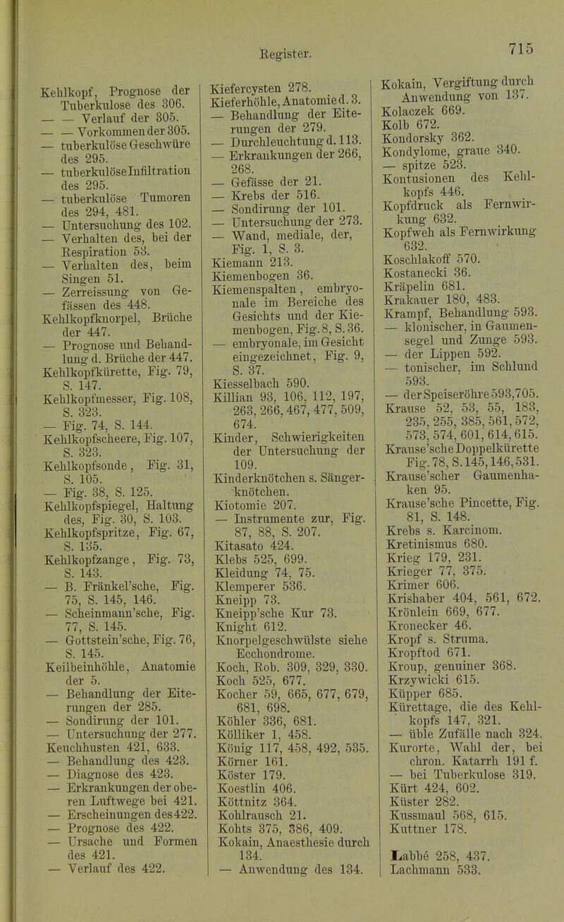 Kehlkopf, Prognose der Tuberkulose des 306. Verlauf der 305. — —Vorkommen der 305. — tuberkulöse Geschwüre des 295. — tuberkulöselnfiltration des 295. — tuberkulöse Tumoren des 294, 481. — Untersuchung des 102. — Verhalten des, bei der Eespiration 58. — Verhalten des, beim Singen 51. — Zerreissung von Ge- fässen des 448. Kehlkopfknorpel, Brüche der 447. — Prognose und Behand- lung d. Brüche der 447, Kehlkopfkürette, Fig. 79, S. 147. Kehlkopfmesser, Fig. 108, S. 328. — Fig. 74, S. 144. Kehlkopfscheere, Fig. 107, S. 323. Kehlkopfsonde, Fig. 31, S. 105. — Fig. 38, S. 125. Kehlkopfspiegel, Haltung des, Fig. 30, S. 103. Kehlkopfspritze, Fig. 67, S. 185. Kehlkopfzange, Fig. 78, S. 148. — B. Fränkel'sche, Fig. 75, S. 145, 146. — Scheinmann'sche, Fig. 77, S. 145. — Gottstein'sche, Fig. 76, S. 145. Keilbeinhöhle, Anatomie der 5. — Behandlung der Eite- rungen der 285. — Sondirung der 101. — Untersuchung der 277. Keuchhusten 421, 633. — Behandlung des 423. — Diagnose des 423. — Erkrankungen der obe- ren Lxiftwege bei 421. — Erscheinungen des422. — Prognose des 422. — Ursache und Formen des 421. — Verlauf des 422. Kiefercysten 278. Kieferhöhle, Anatomied. 8. — Behandlung der Eite- rungen der 279. — Durchleuchtung d, 113. — Erkrankungen der 266, 268. — Gefässe der 21. — Krebs der 516. — Sondirung der 101. — Untersuchung der 273. — Wand, mediale, der, Fig. 1, S. 3. Kiemann 218. Kiemenbogen 36. Kiemenspalten, embryo- nale im Bereiche des Gesichts und der Kie- menbogen, Fig. 8, S. 36. — embryonale, im Gesicht eingezeichnet, Fig. 9, S. 87. Kiesselbach 590. Killian 98, 106, 112, 197, 263, 266, 467, 477,509, 674. Kinder, Schwierigkeiten der Untersuchung der 109. Kinderknötchen s. Sänger- knötchen. Kiotomie 207. — Instrumente zur, Fig. 87, 88, S. 207. Kitasato 424. Klebs 525, 699. Kleidung 74, 75. Klemperer 586. Kneipp 73. Kneipp'sche Kur 73. Knight 612. Knorpelgeschwülste siehe Ecchondrome. Koch, Rob. 309, 329, 330. Koch 525, 677. Kocher 59, 665, 677, 679, 681, 698. Köhler 336, 681. Kölliker 1, 458. König 117, 458, 492, 535. Köm er 161. Köster 179. Koestlin 406. Köttnitz 864. Kohlrausch 21. Kohts 375, 386, 409. Kokain, Anaesthesie durch 134. — Anwendung des 184. Kokain, Vergiftung durch Anwendung von 137. Kolaczek 669. Kolb 672. Kondorsky 362. Kondylome, graue 840. — spitze 523. Kontusionen des Kehl- kopfs 446. Kopfdruck als Fernwir- kung 632. Kopfweh als Fernwirkung 632. Koschlakoff 570. Kostanecki 86. Kräpelin 681. Krakauer 180, 483. Krampf, Behandlung 593. — klonischer, in Gaumen- segel und Zunge 598. — der Lippen 592. — tonischer, im Schlund 598. — der Speiseröhre 593,705. Krause 52, 58, 55, 183, 235,255, 385,561,572, 573, 574, 601,614,615. Krause'sche Doppelkürette Fig. 78,8.145,146,531. Krause'scher Gaumenha- ken 95. Krause'sche Pincette, Fig. 81, S. 148. Krebs s. Karcinom. Kretinismus 680. Krieg 179, 231. Krieger 77, 375. Krimer 606. Krishaber 404, 561, 672. Krönlein 669, 677. Kronecker 46. Kropf s. Struma. Kropftod 671. Kroup, genuiner 368. Krzywicki 615. Küpper 685. Kürettage, die des Kehl- ■ kopfs 147, 321. — üble Zufälle nach 324. Kurorte, Wahl der, bei chron. Katarrh 191 f. — bei Tuberkulose 319. Kürt 424, 602. Küster 282. Kussmaul 568, 615. Kuttner 178. liabbe 258, 437. Lachmann 533.