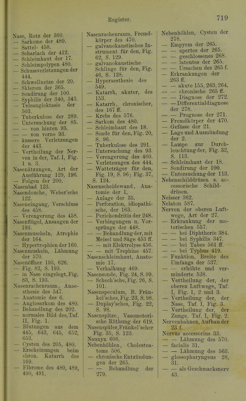 Nase, Rotz der 360. — Sarkome der 480. — Sattel- 458. — Scharlach der 412. — Schleimhaut der 17. — Schleimpolypen 480. — Schussverletzungen der 444. — Schwellnetze der 20. — Sklerom der 365. — Sondinuig der 100. — Syphilis der 340, 343. — Teleangiektasie der 503. — Tuberkulose der 289. — Untersuchung der 85. — — von hinten 93. — — von vorne 93. — äussere Verletzungen der 443. — Vertheilung der Ner- ven in der, Taf. I, Fig. 1 u. 3. Nasen ätzungen, Art der Ausführung 129, 196. — Folgen der 200. Nasenhad 123. Nasendouche, Weber'sche 122. Naseneingang, Verschluss des 458. — Verengerung des 458. Nasenflügel, Ansaugen der 193. Nasenmuscheln, Atrophie der 164. — Hypertrophien der 160. Nasenmuskeln, Lähmung der 570. Nasenöffner 193, 626. — Fig. 82, S. 193. — in Nase eingelegt, Fig. 83, S. 193. Nasenrachenraum, Anae- sthesie des 547. — Anatomie des 6. — Angiosarkom des 480. — Behandlung des 202. — normales Bild des, Taf. II, Fig. 1. — Blutungen aus dem 445, 643, 645, 652, 653. — Cysten des 205, 480. — Erscheinimgen beim chron. Katarrh des 169. — Fibrome des 480, 489, 490, 491. Nasenrachenraum, Fremd- körper des 470. — galvanokaustisches In- strument für den, Fig. 62, S. 129. — galvanokaustische Schlinge für den, Fig. 46, S. 128. — Hyperaesthesie des 549. — Katarrh, akuter, des 153. — Katarrh, chronischer, des 167 ff. — Krebs des 576. — Sarkom des 480. — Schleimhaut des 18. — Sonde für den, Fig. 20, S. 96. — Tuberkulose des 291. — Untersuchung des 93. — Verengerung des 460. — Verletzungen des 444. — Watteträger für den, Fig. 19, S. 96; Fig. 37, S. 124. Nasenscheidevpand, Ana- tomie der 1, — Anlage der 35. — Perforation, idiopathi- sche, der 163. — Perichondritis der 248. — Verbiegungen u. Vor- sprünge der 448. — —Behandlung der, mit Meisel und Säge 453 ff. mit Elektrolyse 456. — — mit Trephiue 457. Nasenschleimhaut, Anato- mie 17. — Verkalkung 469. Nasensonde, Fig. 24, S. 99. — Schech'sche,Fig. 26, S. 101. Nasenspeculum, B. Frän- kel'sches,Fig.23, S. 98. — Duplay'sches, Fig. 22, S. 98. Nasenspitze, Vasomotori- sche Röthung der 619. NasenspülerjFränkel'scher Fig. 35, S. 123. Naunyn 606. Nebenhöhlen, Cholestea- tome 506. — chronische Entzündun- gen der 265. — — Behandlung der 279. Nebenhöhlen, Cysten der 278. — Empyem der 265. apertes der 265. geschlossenes 268. latentes der 265. — — Ursachen des 265 f. — Erkrankungen der 263 ff. akute 155, 263,264. — — chronische 265 ff'. Diagnose der 272. Differential diagnose der 278. Prognose der 271. — Fremdkörper der 470. — Gefässe der 21. — Lage imd Ausmündung der 2. — Lampe zur Durch- leuchtung der, Fig. 32, S. 113. — Schleimhaut der 18. — Sondirung der 100. — Untersuchung der 113. Nebenschilddrüsen s. ac- cessorische Schild- drüsen. Neisser 362. Nelaton 587. Nerven der oberen Luft- wege, Art der 27. — Erkrankung der mo- torischen 557. bei Diphtherie 384. bei Syphilis 347. bei Tabes 561 ff. bei Typhus 419. — Funktion, Breite des Umfangs der 537. — — erhöhte und ver- minderte 538. — Vertheilung der, der oberen Luftwege, Taf. I, Fig. 1, 2 und 3. — Vertheilung der, der Nase, Taf. I, Fig. 3. — Vertheilung der, der Zunge. Taf. I, Fig. 2. Nervenbahnen, Aufbau der 23 f. Nervus accessorius 33. — — Lähmung des 570. — facialis 31. — — Lähmung des 563. — glossopharyngeus 28, 31. — .— als Geschmacksnerv 43.