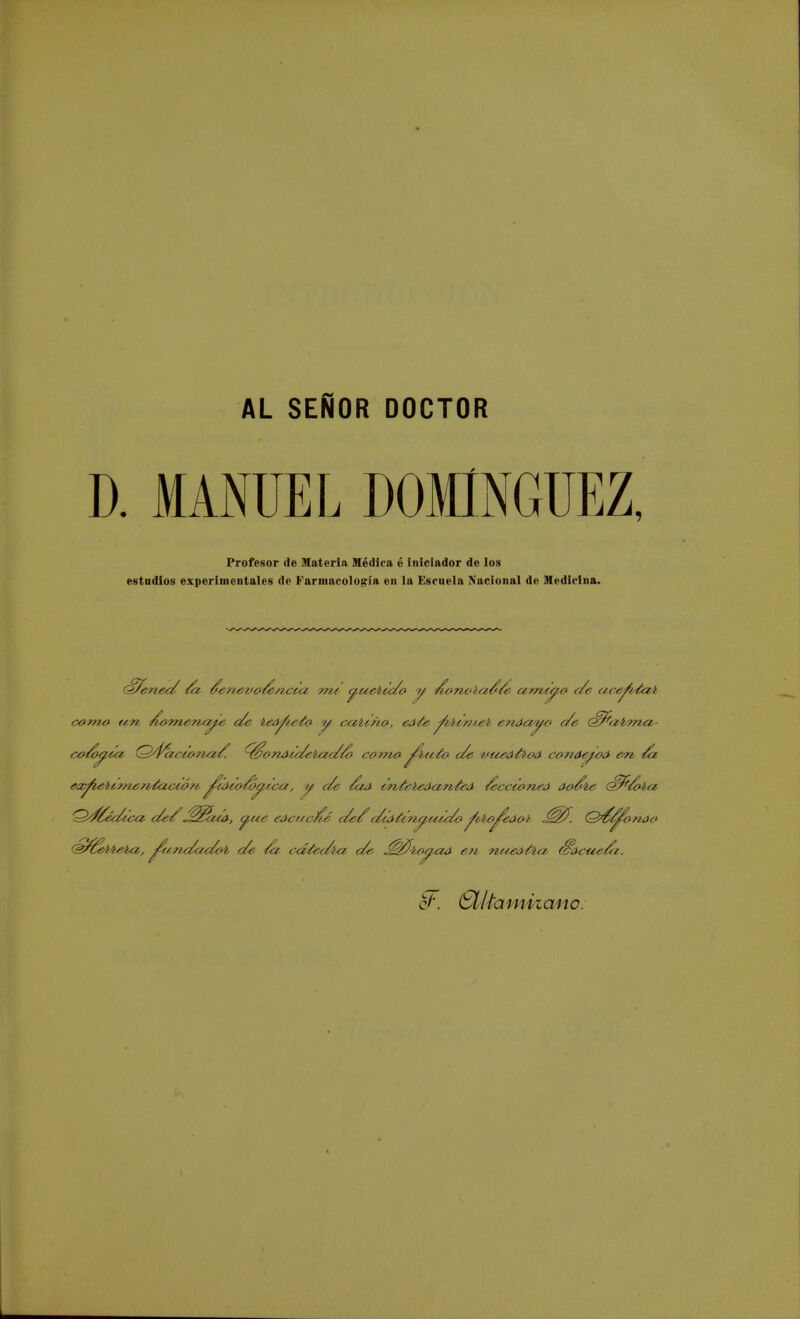 AL SEÑOR DOCTOR D. MANUEL DOMINGUEZ, Profesor de Materia Médica é iniciador de los estudios experimentales de Farmacología en la Escuela Nacional de ¡Medicina. dZ/cnec/ /a den^vo/e/?,cuz, me c^uelic/o y- Acm,o>¿i$/e arricio c/e ace^idai com& wn ^omen.a^e c/e ied^iefo y cabtño-, eá¿e ^.bcnieb enóayo c/e <S/frzi>'?nci- co/óyca, Q'fázctonci/'. ^téonácc/elac/Zo corno ^u-ío c/e 'i¿ueáfa¿>d conáef-oA en /a ex^ie4¿,?ne?i¿actó?i ^uxco/oy,f¿>a, y c/e /uá tn¿eled<z?i¿eá /ecctoneá óo&le (£/*/bla 'Sd/éc/cca c/e/^¡$zca, y,ue eác/tc/ié c/e/1 c/cátcnyacc/ofíto^edol J^fi. Q&^onóo 'Sfáeb't^a, jfunc/ac/oi. c/e /a cá¿ec/l<z c/e ^$4¿»pcia eíi nuedfoa Sacti¿/cz. o/'. Clttaniizanc.