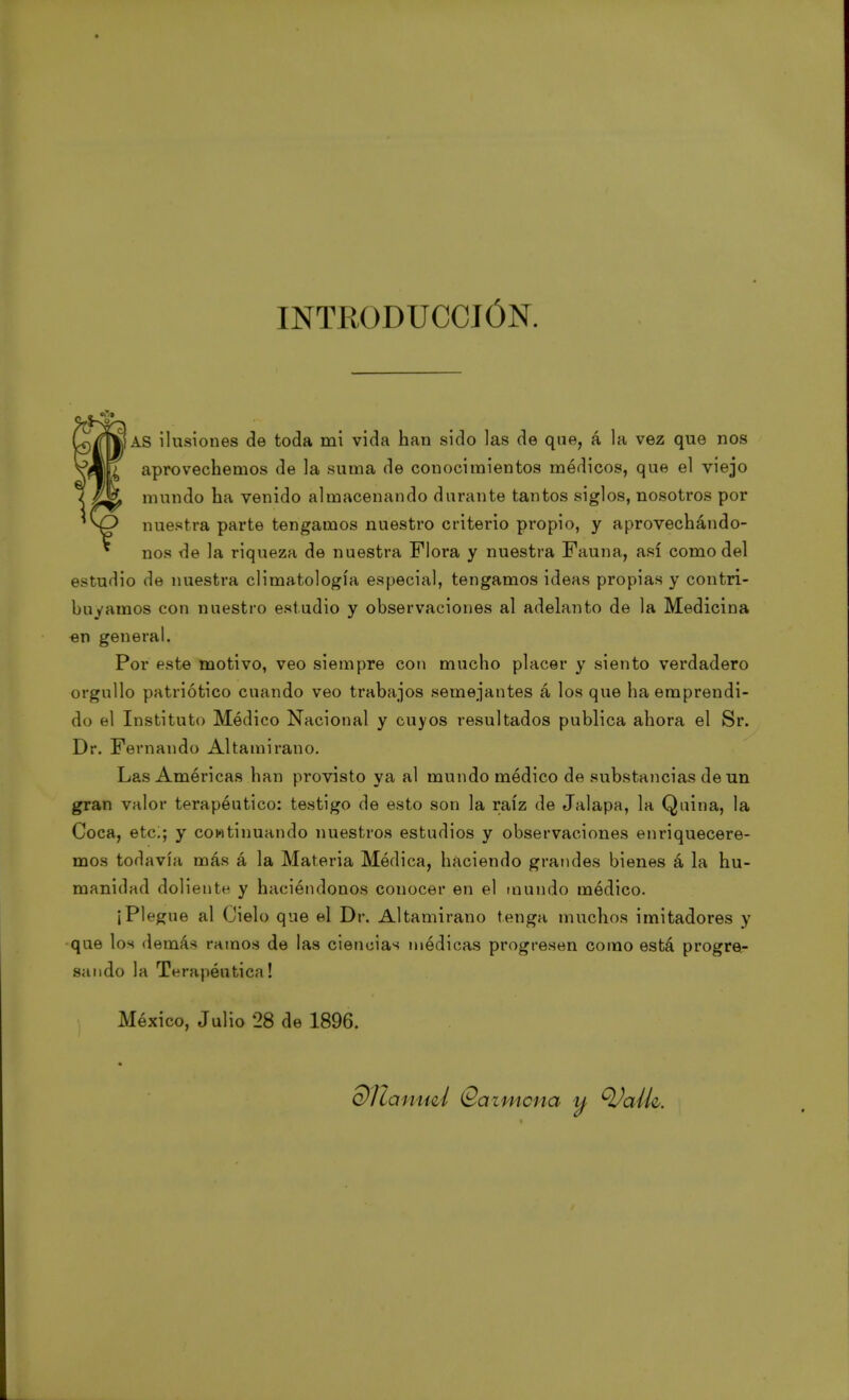 INTRODUCCIÓN. AS ilusiones de toda mi vida han sido las de que, á la vez que nos aprovechemos de la suma de conocimientos médicos, que el viejo mundo ha venido almacenando durante tantos siglos, nosotros por nuestra parte tengamos nuestro criterio propio, y aprovechándo- nos de la riqueza de nuestra Flora y nuestra Fauna, así como del estudio de nuestra climatología especial, tengamos ideas propias y con tri- bu vamos con nuestro estudio y observaciones al adelanto de la Medicina en general. Por este motivo, veo siempre con mucho placer y siento verdadero orgullo patriótico cuando veo trabajos semejantes á los que ha emprendi- do el Instituto Médico Nacional y cuyos resultados publica ahora el Sr. Dr. Fernando Altamirano. Las América» han provisto ya al mundo médico de substancias de un gran valor terapéutico: testigo de esto son la raíz de Jalapa, la Quina, la Coca, etc;; y continuando nuestros estudios y observaciones enriquecere- mos todavía más á la Materia Médica, haciendo grandes bienes á la hu- manidad doliente y haciéndonos conocer en el mundo módico. iPl fgue al Cielo que el Dr. Altamirano tenga muchos imitadores y que los demás ramos de las ciencias médicas progresen como está progre- sando la Terapéutica! México, Julio 28 de 1896. di ¿a nucí (Sazmcna tt QJaík.