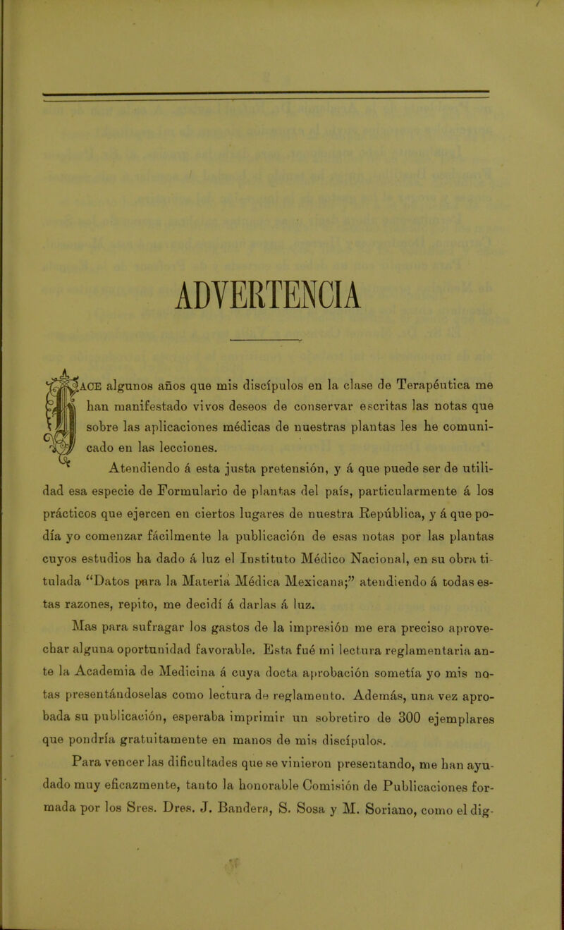ADVERTENCIA ACE algunos años que mis discípulos en la clase de Terapéutica me han manifestado vivos deseos de conservar escritas las notas que sobre las aplicaciones médicas de nuestras plantas les he comuni- cado en las lecciones. Atendiendo á esta justa pretensión, y á que puede ser de utili- dad esa especie de Formulario de plantas del país, particularmente á los prácticos que ejercen en ciertos lugares de nuestra República, y á quepo- día yo comenzar fácilmente la publicación de esas notas por las plantas cuyos estudios ha dado á luz el Instituto Módico Nacional, en su obra ti- tulada Datos para la Materia Médica Mexicana; atendiendo á todas es- tas razones, repito, me decidí á darlas á luz. Mas para sufragar los gastos de la impresión me era preciso aprove- char alguna oportunidad favorable. Esta fué mi lectura reglamentaria an- te la Academia de Medicina á cuya docta aprobación sometía yo mis no- tas presentándoselas como lectura de reglamento. Además, una vez apro- bada su publicación, esperaba imprimir un sobretiro de 300 ejemplares que pondría gratuitamente en manos de mis discípulos. Para vencer las dificultades que se vinieron presentando, me han ayu- dado muy eficazmente, tanto la honorable Comisión de Publicaciones for- mada por los Sres. Dres. J. Bandera, S. Sosa y M. Soriano, como eldig-