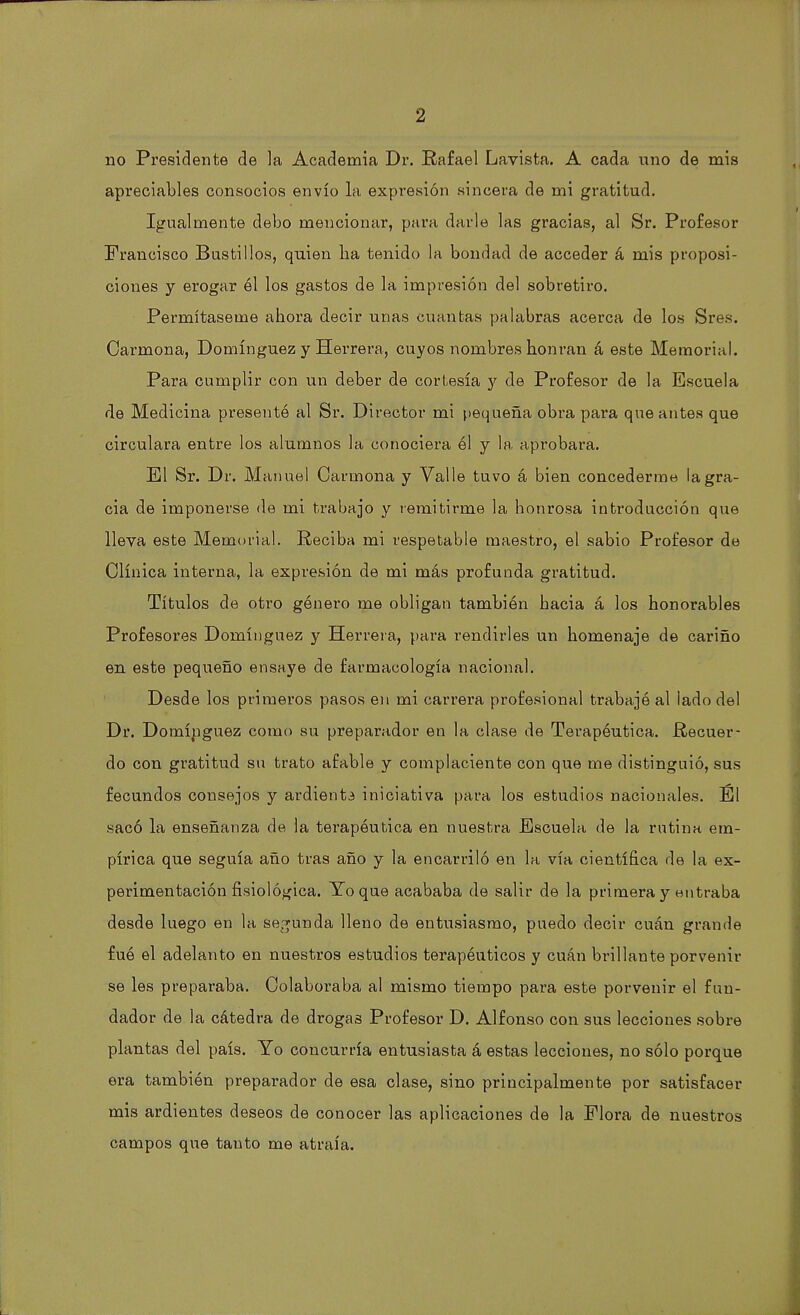 no Presidente de la Academia Dr. Rafael Lavista. A cada uno de mis apreciables consocios envío la expresión sincera de mi gratitud. Igualmente debo mencionar, para darle las gracias, al Sr. Profesor Francisco Bustillos, quien lia tenido la bondad de acceder á mis proposi- ciones y erogar él los gastos de la impresión del sobretiro. Permítaseme ahora decir unas cuantas palabras acerca de los Sres. Oarmona, Domínguez y Herrera, cuyos nombres honran á este Memorial. Para cumplir con un deber de cortesía y de Profesor de la Escuela de Medicina presentó al Sr. Director mi pequeña obra para que antes que circulara entre los alumnos la conociera él y la aprobara. El Sr. Dr. Manuel Carmona y Valle tuvo á bien concederme la gra- cia de imponerse de mi trabajo y remitirme la honrosa introducción que lleva este Memorial. Reciba mi respetable maestro, el sabio Profesor de Clínica interna, la expresión de mi más profunda gratitud. Títulos de otro género me obligan también hacia á los honorables Profesores Domínguez y Herrera, para rendirles un homenaje de cariño en este pequeño ensaye de farmacología nacional. Desde los primeros pasos en mi carrera profesional trabajé al lado del Dr. Domínguez como su preparador en la clase de Terapéutica. Recuer- do con gratitud su trato afable y complaciente con que me distinguió, sus fecundos consejos y ardiente iniciativa para los estudios nacionales. El sacó la enseñanza de la terapéutica en nuestra Escuela de la rutina em- pírica que seguía año tras año y la encarriló en la vía científica de la ex- perimentación fisiológica. Yo que acababa de salir de la primera y entraba desde luego en la segunda lleno de entusiasmo, puedo decir cuán grande fué el adelanto en nuestros estudios terapéuticos y cuán brillante porvenir se les preparaba. Colaboraba al mismo tiempo para este porvenir el fun- dador de la cátedra de drogas Profesor D. Alfonso con sus lecciones sobre plantas del país. Yo concurría entusiasta á estas lecciones, no sólo porque era también preparador de esa clase, sino principalmente por satisfacer mis ardientes deseos de conocer las aplicaciones de la Flora de nuestros campos que tanto me atraía.