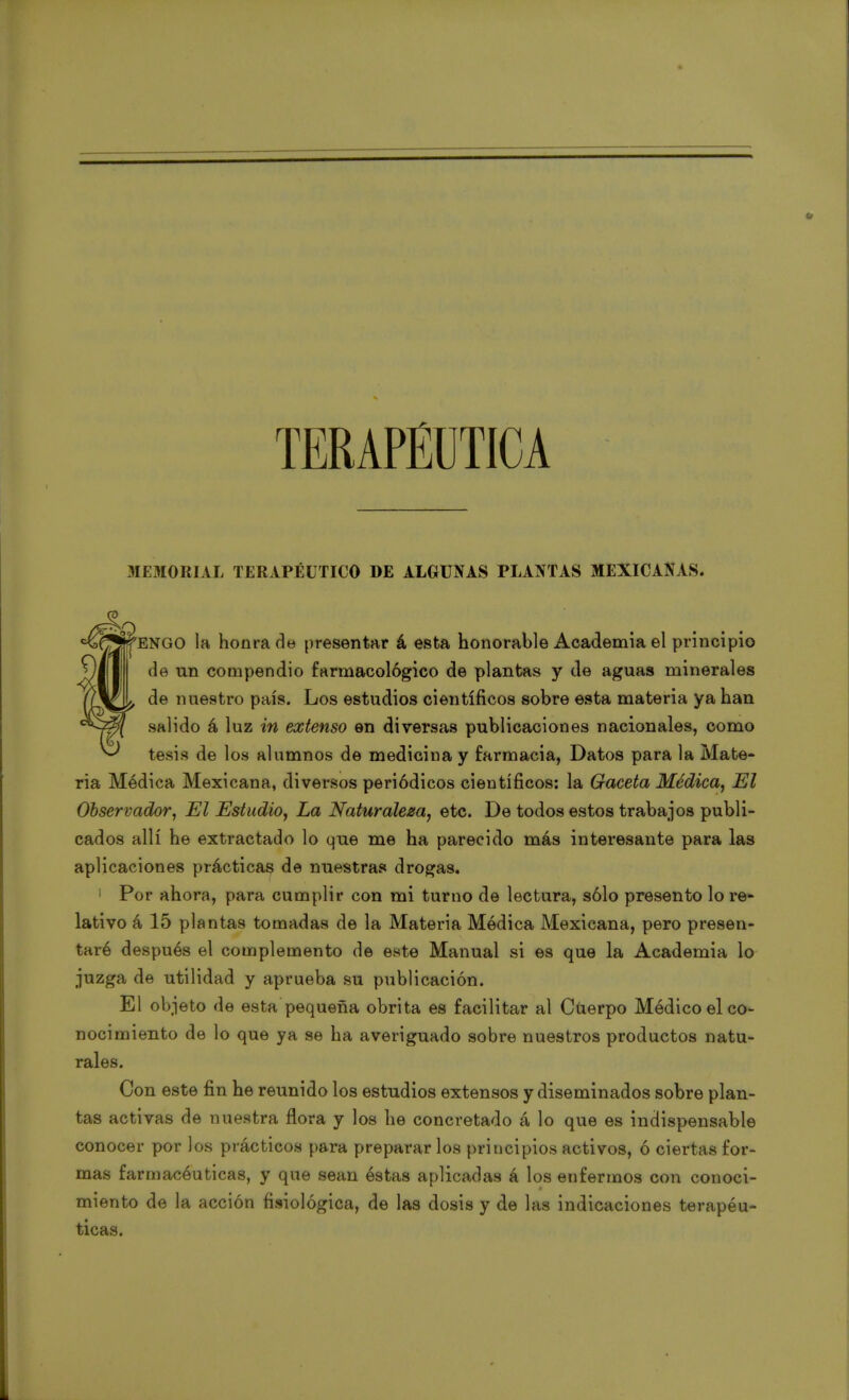 TERAPÉUTICA MEMORIAL TERAPÉUTICO DE ALGUNAS PLANTAS MEXICANAS. ENGO la honrada presentar á esta honorable Academia el principio de un compendio farmacológico de plantas y de aguas minerales de nuestro país. Los estudios científicos sobre esta materia ya han salido á luz in extenso en diversas publicaciones nacionales, como tesis de los alumnos de medicina y farmacia, Datos para la Mate- ria Médica Mexicana, diversos periódicos científicos: la Gaceta Médica, El Observador, El Estudio, La Naturaleza, etc. De todos estos trabajos publi- cados allí he extractado lo que me ha parecido más interesante para las aplicaciones prácticas de nuestras drogas. 1 Por ahora, para cumplir con mi turno de lectura, sólo presento lo re- lativo á 15 plantas tomadas de la Materia Módica Mexicana, pero presen- taré después el complemento de este Manual si es que la Academia lo juzga de utilidad y aprueba su publicación. El objeto de esta pequeña obrita es facilitar al Cüerpo Médico el co- nocimiento de lo que ya se ha averiguado sobre nuestros productos natu- rales. Con este fin he reunido los estudios extensos y diseminados sobre plan- tas activas de nuestra flora y los he concretado á lo que es indispensable conocer por los prácticos para preparar los principios activos, ó ciertas for- mas farmacéuticas, y que sean éstas aplicadas á los enfermos con conoci- miento de la acción fisiológica, de las dosis y de las indicaciones terapéu- ticas.
